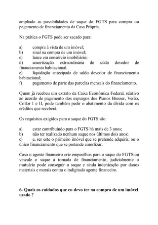 ampliado as possibilidades de saque do FGTS para compra ou 
pagamento de financiamento da Casa Própria. 
Na prática o FGTS pode ser sacado para: 
a) compra à vista de um imóvel; 
b) sinal na compra de um imóvel; 
c) lance em consórcio imobiliário; 
d) amortização extraordinária de saldo devedor de 
financiamento habitacional; 
e) liquidação antecipada de saldo devedor de financiamento 
habitacional; 
f) pagamento de parte das parcelas mensais do financiamento. 
Quem já recebeu um extrato da Caixa Econômica Federal, relativo 
ao acordo de pagamento dos expurgos dos Planos Bresser, Verão, 
Collor I e II, pode também pedir o abatimento da dívida com os 
créditos que receberá. 
Os requisitos exigidos para o saque do FGTS são: 
a) estar contribuindo para o FGTS há mais de 3 anos; 
b) não ter realizado nenhum saque nos últimos dois anos; 
c) e, ser este o primeiro imóvel que se pretende adquirir, ou o 
único financiamento que se pretende amortizar. 
Caso o agente financeiro crie empecilhos para o saque do FGTS ou 
vincule o saque à tomada de financiamento, judicialmente o 
mutuário pode conseguir o saque e ainda indenização por danos 
materiais e morais contra o indigitado agente financeiro. 
6- Quais os cuidados que eu devo ter na compra de um imóvel 
usado ? 
 