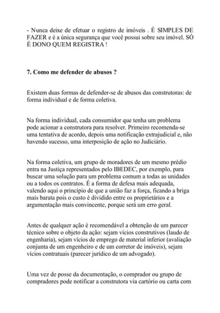 - Nunca deixe de efetuar o registro de imóveis . É SIMPLES DE 
FAZER e é a única segurança que você possui sobre seu imóvel. SÓ 
É DONO QUEM REGISTRA ! 
7. Como me defender de abusos ? 
Existem duas formas de defender-se de abusos das construtoras: de 
forma individual e de forma coletiva. 
Na forma individual, cada consumidor que tenha um problema 
pode acionar a construtora para resolver. Primeiro recomenda-se 
uma tentativa de acordo, depois uma notificação extrajudicial e, não 
havendo sucesso, uma interposição de ação no Judiciário. 
Na forma coletiva, um grupo de moradores de um mesmo prédio 
entra na Justiça representados pelo IBEDEC, por exemplo, para 
buscar uma solução para um problema comum a todas as unidades 
ou a todos os contratos. É a forma de defesa mais adequada, 
valendo aqui o princípio de que a união faz a força, ficando a briga 
mais barata pois o custo é dividido entre os proprietários e a 
argumentação mais convincente, porque será um erro geral. 
Antes de qualquer ação é recomendável a obtenção de um parecer 
técnico sobre o objeto da ação: sejam vícios construtivos (laudo de 
engenharia), sejam vícios de emprego de material inferior (avaliação 
conjunta de um engenheiro e de um corretor de imóveis), sejam 
vícios contratuais (parecer jurídico de um advogado). 
Uma vez de posse da documentação, o comprador ou grupo de 
compradores pode notificar a construtora via cartório ou carta com 
 