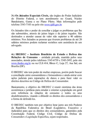 3-) Os Juizados Especiais Cíveis, são órgãos do Poder Judiciário 
do Distrito Federal, e tem atendimento no Guará, Núcleo 
Bandeirante, Gama e no Plano Piloto. Mais informações pelo 
telefone 3343-7103 ou pelo site www.tjdft.gov.br 
Os Juizados têm o poder de conciliar e julgar os problemas que lhe 
são submetidos, através de juízes leigos e de juízes togados. São 
destinados a atender causas de valor não superior a 40 salários 
mínimos. Nos Juizados as pessoas que tiverem problemas de até 20 
salários mínimos podem reclamar sozinhos sem assistência de um 
advogado. 
4-) IBEDEC Instituto Brasileiro de Estudo e Defesa das 
Relações de Consumo entidade privada, mantida pelos seus 
associados, atende pelos telefones 3345-6739 e 3345-2492, pelo site 
www.ibedec.org.br ou na CLS 414, Bloco C, Loja 27, Asa Sul, em 
Brasília (DF). 
O IBEDEC não tem poder de multar empresas, porém pode buscar 
a conciliação entre consumidores e fornecedores e ainda entrar com 
ações judiciais para reparações de danos e para fazer valer os 
direitos descritos no Código de Defesa do Consumidor. 
Basicamente, o objetivo do IBEDEC é reunir cientistas das áreas 
econômicas e jurídicas para estudar e orientar a população em geral 
com referência às relações de consumo e todos os seus 
desdobramentos, visando a difundir os direitos dos consumidores e 
a forma de defendê-los. 
O IBEDEC também tem por objetivo lutar junto aos três Poderes 
da República Federativa do Brasil (Legislativo, Executivo e 
Judiciário) para que os direitos dos consumidores, garantidos pela 
Constituição Federal, Código Civil, Código de Defesa do 
Consumidor e Legislação Específica, sejam respeitados. 
 