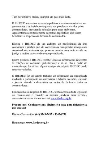 Tem por objetivo maior, lutar por um país mais justo. 
O IBEDEC ainda atua no campo político, visando a sensibilizar os 
governantes e os legisladores quanto aos problemas vividos pelos 
consumidores, procurando soluções para estes problemas. 
Apresentamos constantemente sugestões legislativas que visem 
benefícios e respeito aos direitos do consumidor. 
Dispõe o IBEDEC de um cadastro de profissionais da área 
econômica e jurídica que são conveniados para prestar serviços aos 
consumidores, evitando que pessoas entrem com ação errada na 
justiça e muitas vezes acabe sendo prejudicado. 
Quem procura o IBEDEC recebe todas as informações referentes 
ás relações de consumo gratuitamente e só se filia à partir do 
momento que for utilizar algum serviço, do próprio IBEDEC ou de 
seus conveniados. 
O IBEDEC faz um amplo trabalho de informação da comunidade 
mediante a participação em entrevistas e debates no rádio, televisão 
e jornais visando a disseminar os meios de defesa a todos os 
consumidores. 
Conheça mais a respeito do IBEDEC, tenha acesso a toda legislação 
do consumidor e consulte as notícias jurídicas mais recentes, 
entrando em nosso site na internet www.ibedec.org.br 
Procure-nos! Conhecer seus direitos é a base para defender-se 
dos abusos! 
Disque-Consumidor (61) 3345-2492 e 3345-6739 
Home page: www.ibedec.org.br 
 