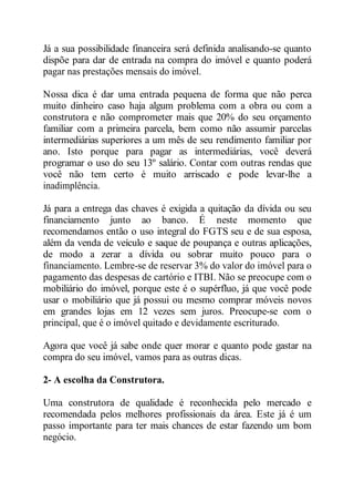 Já a sua possibilidade financeira será definida analisando-se quanto 
dispõe para dar de entrada na compra do imóvel e quanto poderá 
pagar nas prestações mensais do imóvel. 
Nossa dica é dar uma entrada pequena de forma que não perca 
muito dinheiro caso haja algum problema com a obra ou com a 
construtora e não comprometer mais que 20% do seu orçamento 
familiar com a primeira parcela, bem como não assumir parcelas 
intermediárias superiores a um mês de seu rendimento familiar por 
ano. Isto porque para pagar as intermediárias, você deverá 
programar o uso do seu 13º salário. Contar com outras rendas que 
você não tem certo é muito arriscado e pode levar-lhe a 
inadimplência. 
Já para a entrega das chaves é exigida a quitação da dívida ou seu 
financiamento junto ao banco. É neste momento que 
recomendamos então o uso integral do FGTS seu e de sua esposa, 
além da venda de veículo e saque de poupança e outras aplicações, 
de modo a zerar a dívida ou sobrar muito pouco para o 
financiamento. Lembre-se de reservar 3% do valor do imóvel para o 
pagamento das despesas de cartório e ITBI. Não se preocupe com o 
mobiliário do imóvel, porque este é o supérfluo, já que você pode 
usar o mobiliário que já possui ou mesmo comprar móveis novos 
em grandes lojas em 12 vezes sem juros. Preocupe-se com o 
principal, que é o imóvel quitado e devidamente escriturado. 
Agora que você já sabe onde quer morar e quanto pode gastar na 
compra do seu imóvel, vamos para as outras dicas. 
2- A escolha da Construtora. 
Uma construtora de qualidade é reconhecida pelo mercado e 
recomendada pelos melhores profissionais da área. Este já é um 
passo importante para ter mais chances de estar fazendo um bom 
negócio. 
 