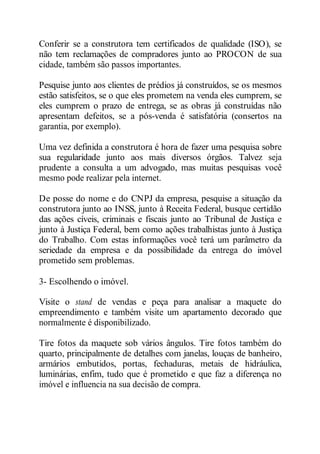 Conferir se a construtora tem certificados de qualidade (ISO), se 
não tem reclamações de compradores junto ao PROCON de sua 
cidade, também são passos importantes. 
Pesquise junto aos clientes de prédios já construídos, se os mesmos 
estão satisfeitos, se o que eles prometem na venda eles cumprem, se 
eles cumprem o prazo de entrega, se as obras já construídas não 
apresentam defeitos, se a pós-venda é satisfatória (consertos na 
garantia, por exemplo). 
Uma vez definida a construtora é hora de fazer uma pesquisa sobre 
sua regularidade junto aos mais diversos órgãos. Talvez seja 
prudente a consulta a um advogado, mas muitas pesquisas você 
mesmo pode realizar pela internet. 
De posse do nome e do CNPJ da empresa, pesquise a situação da 
construtora junto ao INSS, junto à Receita Federal, busque certidão 
das ações cíveis, criminais e fiscais junto ao Tribunal de Justiça e 
junto à Justiça Federal, bem como ações trabalhistas junto à Justiça 
do Trabalho. Com estas informações você terá um parâmetro da 
seriedade da empresa e da possibilidade da entrega do imóvel 
prometido sem problemas. 
3- Escolhendo o imóvel. 
Visite o stand de vendas e peça para analisar a maquete do 
empreendimento e também visite um apartamento decorado que 
normalmente é disponibilizado. 
Tire fotos da maquete sob vários ângulos. Tire fotos também do 
quarto, principalmente de detalhes com janelas, louças de banheiro, 
armários embutidos, portas, fechaduras, metais de hidráulica, 
luminárias, enfim, tudo que é prometido e que faz a diferença no 
imóvel e influencia na sua decisão de compra. 
 
