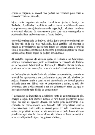 contra a empresa, o imóvel não poderá ser vendido pois corre o 
risco da venda ser anulada, 
b) certidão negativa de ações trabalhistas, junto à Justiça do 
Trabalho. As dívidas trabalhistas podem causar a nulidade de uma 
compra e venda se ajuizadas antes da negociação. Mostram também 
o eventual descaso da construtora para com seus empregados e 
podem sinalizar problemas com o futuro imóvel, 
c) certidão trintenária do imóvel, obtida junto ao cartório de registro 
de imóveis onde ele está registrado. Esta certidão vai mostrar a 
cadeia de proprietários que foram donos do terreno onde o imóvel 
foi ou está sendo construído, bem como possibilita analisar se todas 
as transações foram legais ou podem ser anuladas, 
d) certidão negativa de débitos junto ao Estado e ao Município, 
obtidos respectivamente junto à Secretaria de Fazenda do Estado 
ou a Secretaria Municipal de Tributação. Dívidas fiscais também 
podem resultar em anulações de venda de imóveis de construtoras, 
e) declaração de inexistência de débitos condominiais, quando o 
imóvel for apartamento ou condomínio, expedido pelo síndico do 
prédio. Mesmo sendo a construtora proprietária do imóvel, pode a 
unidade estar em débito com o condomínio e assim, se não for 
levantada, esta dívida passará a ser do comprador, uma vez que o 
imóvel responde pela dívida de condomínio, 
f) declaração de inexistência de débitos junto às companhias de gás, 
energia e água. Em imóveis novos, é raro haver problemas deste 
tipo, eis que as ligações devem ser feitas pela construtora e o 
contrato de fornecimento será firmado pelo proprietário com a 
concessionária. Entretanto, o imóvel pode ter sido retomado de 
outro proprietário e estar sendo revendido, e pode haver dívidas 
pendentes que vão lhe causar dores de cabeça na hora de solicitar 
uma nova ligação de água, luz, gás ou telefone, 
 
