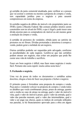g) certidão da junta comercial atualizada, para verificar se a pessoa 
que vai assinar o contrato ou mesmo a proposta de compra e venda, 
tem capacidade jurídica para o negócio e para assumir 
compromissos em nome da empresa, 
h) certidão negativa de débito do imóvel e do proprietário junto ao 
INSS e junto à Receita Federal. São comuns prédios inteiros serem 
construídos sem ter alvará do INSS, o que é ilegal e pode trazer uma 
dívida enorme para os compradores do imóvel ou até mesmo gerar 
a anulação da compra e venda, 
i) certidão de protestos do vendedor, obtida junto ao cartório de 
protestos ou no fórum. Dívidas protestadas e anteriores à compra e 
venda, podem gerar a nulidade de um negócio, 
Outras certidões poderão ser requeridas pelo advogado, conforme 
as peculiaridades de cada negócio. Lembre-se que tais certidões 
podem atrasar um negócio, mas evitar um prejuízo que pode lhe 
custar uma vida de trabalho e sacrifício. 
Fazer um bom negócio é difícil, mas fazer maus negócios é muito 
fácil. Portanto não custa repetir: muita calma nesta hora ! 
5. Fechando o negócio. 
Uma vez de posse de todos os documentos e certidões acima 
descritos, chegou a hora de fazer sua proposta e fechar o negócio. 
O primeiro passo é formalizar uma proposta de compra e venda. 
Peça para o vendedor colocar na proposta de compra e venda todos 
os detalhes que vocês combinaram: preço, prazo de entrega, quanto 
será a multa no caso de atraso na entrega, qual o valor do imóvel à 
vista, qual o valor do imóvel à prazo, qual o valor da entrada, qual o 
valor das parcelas mensais, qual o valor das intermediárias, qual o 
valor a ser pago nas chaves, quais os índices de correção utilizados 
nas parcelas, se há financiamento aprovado para a obra em algum 
 