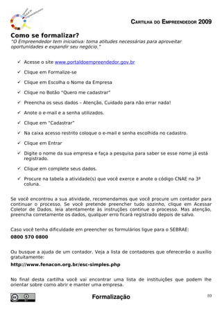 CARTILHA DO EMPREENDEDOR 2009

Como se formalizar?
“O Empreendedor tem iniciativa: toma atitudes necessárias para aproveitar
oportunidades e expandir seu negócio.”


   Acesse o site www.portaldoempreendedor.gov.br

   Clique em Formalize-se

   Clique em Escolha o Nome da Empresa

   Clique no Botão “Quero me cadastrar”

   Preencha os seus dados – Atenção, Cuidado para não errar nada!

   Anote o e-mail e a senha utilizados.

   Clique em “Cadastrar”

   Na caixa acesso restrito coloque o e-mail e senha escolhida no cadastro.

   Clique em Entrar

   Digite o nome da sua empresa e faça a pesquisa para saber se esse nome já está
    registrado.

   Clique em complete seus dados.

   Procure na tabela a atividade(s) que você exerce e anote o código CNAE na 3ª
    coluna.


Se você encontrou a sua atividade, recomendamos que você procure um contador para
continuar o processo. Se você pretende preencher tudo sozinho, clique em Acessar
Coletor de Dados, leia atentamente às instruções continue o processo. Mas atenção,
preencha corretamente os dados, qualquer erro ficará registrado depois de salvo.


Caso você tenha dificuldade em preencher os formulários ligue para o SEBRAE:
0800 570 0800


Ou busque a ajuda de um contador. Veja a lista de contadores que oferecerão o auxílio
gratuitamente:
http://www.fenacon.org.br/esc-simples.php


No final desta cartilha você vai encontrar uma lista de instituições que podem lhe
orientar sobre como abrir e manter uma empresa.

                                  Formalização                                     10
 