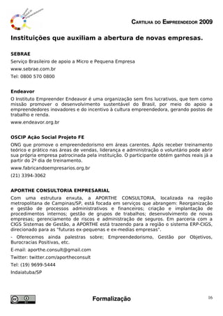 CARTILHA DO EMPREENDEDOR 2009

Instituições que auxiliam a abertura de novas empresas.

SEBRAE
Serviço Brasileiro de apoio a Micro e Pequena Empresa
www.sebrae.com.br
Tel: 0800 570 0800


Endeavor
O Instituto Empreender Endeavor é uma organização sem fins lucrativos, que tem como
missão promover o desenvolvimento sustentável do Brasil, por meio do apoio a
empreendedores inovadores e do incentivo à cultura empreendedora, gerando postos de
trabalho e renda.
www.endeavor.org.br


OSCIP Ação Social Projeto FE
ONG que promove o empreendedorismo em áreas carentes. Após receber treinamento
teórico e prático nas áreas de vendas, liderança e administração o voluntário pode abrir
sua própria empresa patrocinada pela instituição. O participante obtém ganhos reais já a
partir do 2º dia de treinamento.
www.fabricandoempresarios.org.br
(21) 3394-3062


APORTHE CONSULTORIA EMPRESARIAL
Com uma estrutura enxuta, a APORTHE CONSULTORIA, localizada na região
metropolitana de Campinas/SP, está focada em serviços que abrangem: Reorganização
e gestão de processos administrativos e financeiros; criação e implantação de
procedimentos internos; gestão de grupos de trabalhos; desenvolvimento de novas
empresas; gerenciamento de riscos e administração de seguros. Em parceria com a
CIGS Sistemas de Gestão, a APORTHE está trazendo para a região o sistema ERP-CIGS,
direcionado para as "futuras ex-pequenas e ex-medias empresas".
- Oferecemos ainda palestras sobre; Empreendedorismo, Gestão por Objetivos,
Burocracias Positivas, etc.
E-mail: aporthe.consult@gmail.com
Twitter: twitter.com/aportheconsult
Tel: (19) 9699-5444
Indaiatuba/SP




                                      Formalização                                    16
 
