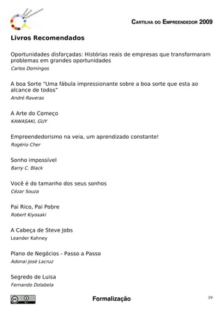 CARTILHA DO EMPREENDEDOR 2009

Livros Recomendados

Oportunidades disfarçadas: Histórias reais de empresas que transformaram
problemas em grandes oportunidades
Carlos Domingos


A boa Sorte "Uma fábula impressionante sobre a boa sorte que esta ao
alcance de todos”
André Raveras


A Arte do Começo
KAWASAKI, GUY


Empreendedorismo na veia, um aprendizado constante!
Rogério Cher


Sonho impossível
Barry C. Black


Você é do tamanho dos seus sonhos
Cézar Souza


Pai Rico, Pai Pobre
Robert Kiyosaki


A Cabeça de Steve Jobs
Leander Kahney


Plano de Negócios - Passo a Passo
Adonai José Lacruz


Segredo de Luisa
Fernando Dolabela


                             Formalização                              19
 