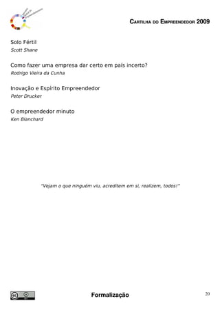 CARTILHA DO EMPREENDEDOR 2009


Solo Fértil
Scott Shane


Como fazer uma empresa dar certo em país incerto?
Rodrigo Vieira da Cunha


Inovação e Espírito Empreendedor
Peter Drucker


O empreendedor minuto
Ken Blanchard




              “Vejam o que ninguém viu, acreditem em si, realizem, todos!”




                                   Formalização                                20
 
