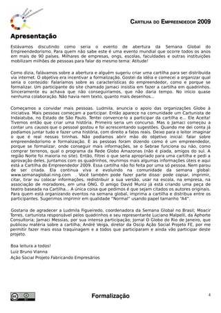CARTILHA DO EMPREENDEDOR 2009

Apresentação
Estávamos discutindo como seria o evento de abertura da Semana Global do
Empreendedorismo. Para quem não sabe este é uma evento mundial que ocorre todos os anos
em mais de 90 países. Milhares de empresas, ongs, escolas, faculdades e outras instituições
mobilizam milhões de pessoas para falar do mesmo tema: Atitude!

Como dizia, falávamos sobre a abertura e alguém sugeriu criar uma cartilha para ser distribuída
via internet. O objetivo era incentivar a formalização. Gostei da idéia e comecei a organizar qual
seria o conteúdo: Falaríamos sobre as características do empreendedor, como e porque se
formalizar. Um participante do site chamado Jamaci insistia em fazer a cartilha em quadrinhos.
Sinceramente eu achava que não conseguiríamos, que não daria tempo. No início quase
nenhuma colaboração. Não havia nem texto, quanto mais desenhos...

Começamos a convidar mais pessoas. Ludmila, anuncia o apoio das organizações Globo à
iniciativa. Mais pessoas começam a participar. Então aparece na comunidade um Cartunista de
Indaiatuba, no Estado de São Paulo. Tentei convence-lo a participar da cartilha e... Ele Aceita!
Tivemos então que criar uma história. Primeiro seria um concurso. Mas o Jamaci começou a
contar uns causos que o pessoal gostou e foi acrescentando sugestões. Quando me dei conta já
podíamos juntar tudo e fazer uma história, com direito a fatos reais. Deixo para o leitor imaginar
o que é real nessas tirinhas. Não podíamos abrir mão do objetivo inicial: falar sobre
empreendedorismo e formalização. E as pessoas foram dizendo como é um empreendedor,
porque se formalizar, onde conseguir mais informações, se o Sebrae funciona ou não, como
comprar terrenos, qual o programa da Rede Globo Amazonas (não é piada, amigos do sul. A
região Norte foi maioria no site). Então, filtrei o que seria apropriado para uma cartilha e pedi a
aprovação deles. Juntamos com os quadrinhos, reunimos mais algumas informações úteis e aqui
está a Cartilha do Empreendedor 2009. Essa cartilha não foi feita por uma só pessoa. Nem parou
de ser criada. Ela continua viva e evoluindo na comunidade da semana global:
www.semanaglobal.ning.com . Você também pode fazer parte disso: pode copiar, imprimir,
citar, tirar ou colocar informações, redistribuir a sua versão, usar na escola, na empresa, na
associação de moradores, em uma ONG. O amigo David Muniz já está criando uma peça de
teatro baseada na Cartilha... A única coisa que pedimos é que sejam citados os autores originais.
Para quem está organizando eventos na semana global, imprima a cartilha e distribua entre os
participantes. Sugerimos imprimir em qualidade “Normal” usando papel tamanho “A4”.

Gostaria de agradecer a Ludmila Figueiredo, coordenadora da Semana Global no Brasil; Moacir
Torres, cartunista responsável pelos quadrinhos e seu representante Luciano Malpelli, da Aphorte
Consultoria; Jamaci Messias, por sua intensa participação; Jornal O Globo do Rio de Janeiro, que
publicou matéria sobre a cartilha; André Veiga, diretor da Oscip Ação Social Projeto FE, por me
permitir fazer mais essa traquinagem e a todos que participaram e ainda vão participar deste
projeto.

Boa leitura a todos!
Luiz Bruno Vianna
Ação Social Projeto Fabricando Empresários




                                        Formalização                                             4
 