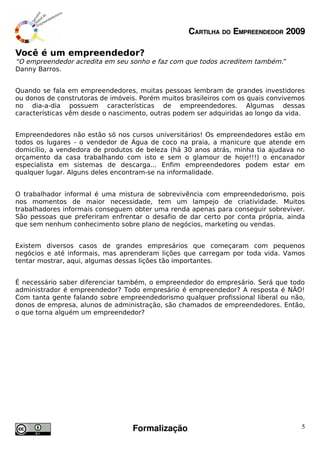 CARTILHA DO EMPREENDEDOR 2009

Você é um empreendedor?
“O empreendedor acredita em seu sonho e faz com que todos acreditem também.”
Danny Barros.


Quando se fala em empreendedores, muitas pessoas lembram de grandes investidores
ou donos de construtoras de imóveis. Porém muitos brasileiros com os quais convivemos
no dia-a-dia possuem características de empreendedores. Algumas dessas
características vêm desde o nascimento, outras podem ser adquiridas ao longo da vida.


Empreendedores não estão só nos cursos universitários! Os empreendedores estão em
todos os lugares - o vendedor de Água de coco na praia, a manicure que atende em
domicílio, a vendedora de produtos de beleza (há 30 anos atrás, minha tia ajudava no
orçamento da casa trabalhando com isto e sem o glamour de hoje!!!) o encanador
especialista em sistemas de descarga... Enfim empreendedores podem estar em
qualquer lugar. Alguns deles encontram-se na informalidade.


O trabalhador informal é uma mistura de sobrevivência com empreendedorismo, pois
nos momentos de maior necessidade, tem um lampejo de criatividade. Muitos
trabalhadores informais conseguem obter uma renda apenas para conseguir sobreviver.
São pessoas que preferiram enfrentar o desafio de dar certo por conta própria, ainda
que sem nenhum conhecimento sobre plano de negócios, marketing ou vendas.


Existem diversos casos de grandes empresários que começaram com pequenos
negócios e até informais, mas aprenderam lições que carregam por toda vida. Vamos
tentar mostrar, aqui, algumas dessas lições tão importantes.


É necessário saber diferenciar também, o empreendedor do empresário. Será que todo
administrador é empreendedor? Todo empresário é empreendedor? A resposta é NÃO!
Com tanta gente falando sobre empreendedorismo qualquer profissional liberal ou não,
donos de empresa, alunos de administração, são chamados de empreendedores. Então,
o que torna alguém um empreendedor?




                                  Formalização                                      5
 