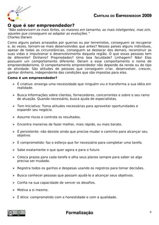 CARTILHA DO EMPREENDEDOR 2009

O que é ser empreendedor?
“Não sobrevivem os mais fortes, os maiores em tamanho, os mais inteligentes, mas sim,
aqueles que conseguem se adaptar as evoluções.”
Charles Darwin
Como alguns países arrasados por guerras ou por terremotos, conseguem se recuperar
e, ás vezes, tornam-se mais desenvolvidos que antes? Nesses países alguns indivíduos,
apesar de todas as circunstâncias, conseguem se destacar dos demais, reconstruir as
suas vidas e impulsionar o desenvolvimento daquela região. O que essas pessoas tem
de diferente? Dinheiro? Propriedades? Uma boa faculdade? Linhagem? Não! Elas
possuem um comportamento diferente. Deram a esse comportamento o nome de
empreendedorismo. O comportamento empreendedor não depende da renda ou do tipo
de atividade. São atitudes de pessoas que conseguem criar, desenvolver, crescer,
ganhar dinheiro, independente das condições que são impostas para elas.
Como é um empreendedor?
   É criativo: enxerga uma necessidade que ninguém viu e transforma a sua idéia em
    realidade.

   Busca Informações sobre clientes, fornecedores, concorrentes e sobre o seu ramo
    de atuação. Quando necessário, busca ajuda de especialistas.

   Tem Iniciativa: Toma atitudes necessárias para aproveitar oportunidades e
    expandir seu negócio.

   Assume riscos e controla os resultados.

   Encontra maneiras de fazer melhor, mais rápido, ou mais barato.

   É persistente: não desiste ainda que precise mudar o caminho para alcançar seu
    objetivo.

   É comprometido: faz o esforço que for necessário para completar uma tarefa.

   Sabe exatamente o que quer agora e para o futuro

   Coloca prazos para cada tarefa e olha seus planos sempre para saber se algo
    precisa ser mudado.

   Registra todos os ganhos e despesas usando os registros para tomar decisões.

   Busca conhecer pessoas que possam ajudá-lo a alcançar seus objetivos.

   Confia na sua capacidade de vencer os desafios.

   Motiva a si mesmo.

   É ético: comprometido com a honestidade e com a qualidade.



                                  Formalização                                        6
 