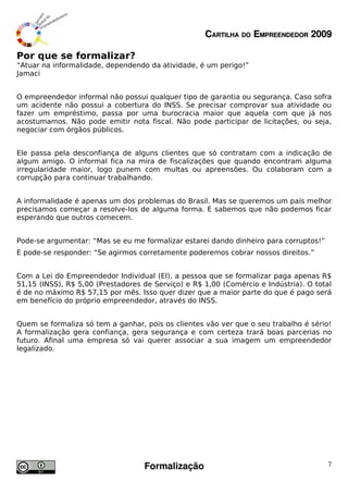 CARTILHA DO EMPREENDEDOR 2009

Por que se formalizar?
“Atuar na informalidade, dependendo da atividade, é um perigo!”
Jamaci


O empreendedor informal não possui qualquer tipo de garantia ou segurança. Caso sofra
um acidente não possui a cobertura do INSS. Se precisar comprovar sua atividade ou
fazer um empréstimo, passa por uma burocracia maior que aquela com que já nos
acostumamos. Não pode emitir nota fiscal. Não pode participar de licitações, ou seja,
negociar com órgãos públicos.


Ele passa pela desconfiança de alguns clientes que só contratam com a indicação de
algum amigo. O informal fica na mira de fiscalizações que quando encontram alguma
irregularidade maior, logo punem com multas ou apreensões. Ou colaboram com a
corrupção para continuar trabalhando.


A informalidade é apenas um dos problemas do Brasil. Mas se queremos um país melhor
precisamos começar a resolve-los de alguma forma. E sabemos que não podemos ficar
esperando que outros comecem.


Pode-se argumentar: “Mas se eu me formalizar estarei dando dinheiro para corruptos!”
E pode-se responder: “Se agirmos corretamente poderemos cobrar nossos direitos.”


Com a Lei do Empreendedor Individual (EI), a pessoa que se formalizar paga apenas R$
51,15 (INSS), R$ 5,00 (Prestadores de Serviço) e R$ 1,00 (Comércio e Indústria). O total
é de no máximo R$ 57,15 por mês. Isso quer dizer que a maior parte do que é pago será
em benefício do próprio empreendedor, através do INSS.


Quem se formaliza só tem a ganhar, pois os clientes vão ver que o seu trabalho é sério!
A formalização gera confiança, gera segurança e com certeza trará boas parcerias no
futuro. Afinal uma empresa só vai querer associar a sua imagem um empreendedor
legalizado.




                                   Formalização                                        7
 