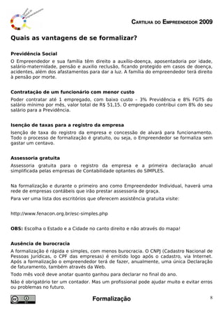 CARTILHA DO EMPREENDEDOR 2009

Quais as vantagens de se formalizar?

Previdência Social
O Empreendedor e sua família têm direito a auxílio-doença, aposentadoria por idade,
salário-maternidade, pensão e auxilio reclusão, ficando protegido em casos de doença,
acidentes, além dos afastamentos para dar a luz. A família do empreendedor terá direito
à pensão por morte.


Contratação de um funcionário com menor custo
Poder contratar até 1 empregado, com baixo custo – 3% Previdência e 8% FGTS do
salário mínimo por mês, valor total de R$ 51,15. O empregado contribui com 8% do seu
salário para a Previdência.


Isenção de taxas para a registro da empresa
Isenção de taxa do registro da empresa e concessão de alvará para funcionamento.
Todo o processo de formalização é gratuito, ou seja, o Empreendedor se formaliza sem
gastar um centavo.


Assessoria gratuita
Assessoria gratuita para o registro da empresa e a primeira declaração anual
simplificada pelas empresas de Contabilidade optantes do SIMPLES.


Na formalização e durante o primeiro ano como Empreendedor Individual, haverá uma
rede de empresas contábeis que irão prestar assessoria de graça.
Para ver uma lista dos escritórios que oferecem assistência gratuita visite:


http://www.fenacon.org.br/esc-simples.php


OBS: Escolha o Estado e a Cidade no canto direito e não através do mapa!


Ausência de burocracia
A formalização é rápida e simples, com menos burocracia. O CNPJ (Cadastro Nacional de
Pessoas Jurídicas, o CPF das empresas) é emitido logo após o cadastro, via Internet.
Após a formalização o empreendedor terá de fazer, anualmente, uma única Declaração
de faturamento, também através da Web.
Todo mês você deve anotar quanto ganhou para declarar no final do ano.
Não é obrigatório ter um contador. Mas um profissional pode ajudar muito e evitar erros
ou problemas no futuro.

                                    Formalização                                      8
 