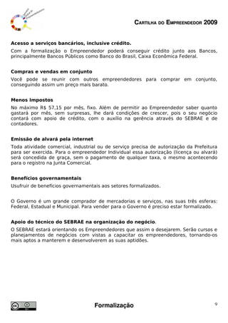 CARTILHA DO EMPREENDEDOR 2009


Acesso a serviços bancários, inclusive crédito.
Com a formalização o Empreendedor poderá conseguir crédito junto aos Bancos,
principalmente Bancos Públicos como Banco do Brasil, Caixa Econômica Federal.


Compras e vendas em conjunto
Você pode se reunir com outros empreendedores para comprar em conjunto,
conseguindo assim um preço mais barato.


Menos Impostos
No máximo R$ 57,15 por mês, fixo. Além de permitir ao Empreendedor saber quanto
gastará por mês, sem surpresas, lhe dará condições de crescer, pois o seu negócio
contará com apoio de crédito, com o auxílio na gerência através do SEBRAE e de
contadores.


Emissão de alvará pela internet
Toda atividade comercial, industrial ou de serviço precisa de autorização da Prefeitura
para ser exercida. Para o empreendedor Individual essa autorização (licença ou alvará)
será concedida de graça, sem o pagamento de qualquer taxa, o mesmo acontecendo
para o registro na Junta Comercial.


Benefícios governamentais
Usufruir de benefícios governamentais aos setores formalizados.


O Governo é um grande comprador de mercadorias e serviços, nas suas três esferas:
Federal, Estadual e Municipal. Para vender para o Governo é preciso estar formalizado.


Apoio do técnico do SEBRAE na organização do negócio.
O SEBRAE estará orientando os Empreendedores que assim o desejarem. Serão cursos e
planejamentos de negócios com vistas a capacitar os empreendedores, tornando-os
mais aptos a manterem e desenvolverem as suas aptidões.




                                   Formalização                                       9
 