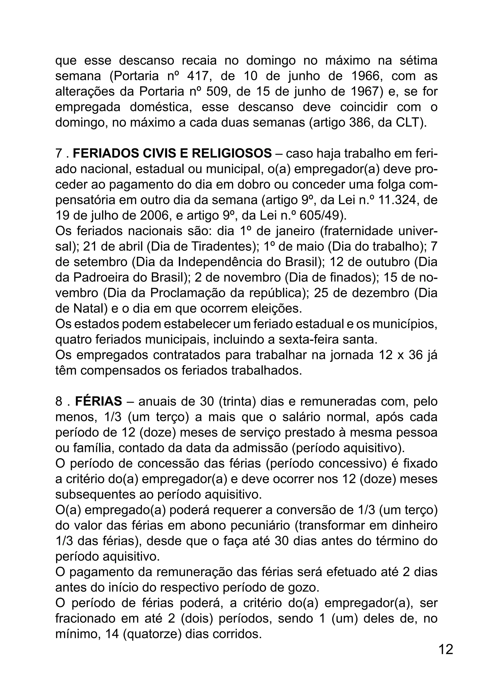 que esse descanso recaia no domingo no máximo na sétima
semana (Portaria nº 417, de 10 de junho de 1966, com as
alterações da Portaria nº 509, de 15 de junho de 1967) e, se for
empregada doméstica, esse descanso deve coincidir com o
domingo, no máximo a cada duas semanas (artigo 386, da CLT).
7 . FERIADOS CIVIS E RELIGIOSOS – caso haja trabalho em feri-
ado nacional, estadual ou municipal, o(a) empregador(a) deve pro-
ceder ao pagamento do dia em dobro ou conceder uma folga com-
pensatória em outro dia da semana (artigo 9º, da Lei n.º 11.324, de
19 de julho de 2006, e artigo 9º, da Lei n.º 605/49).
Os feriados nacionais são: dia 1º de janeiro (fraternidade univer-
sal); 21 de abril (Dia de Tiradentes); 1º de maio (Dia do trabalho); 7
de setembro (Dia da Independência do Brasil); 12 de outubro (Dia
da Padroeira do Brasil); 2 de novembro (Dia de finados); 15 de no-
vembro (Dia da Proclamação da república); 25 de dezembro (Dia
de Natal) e o dia em que ocorrem eleições.
Os estados podem estabelecer um feriado estadual e os municípios,
quatro feriados municipais, incluindo a sexta-feira santa.
Os empregados contratados para trabalhar na jornada 12 x 36 já
têm compensados os feriados trabalhados.
8 . FÉRIAS – anuais de 30 (trinta) dias e remuneradas com, pelo
menos, 1/3 (um terço) a mais que o salário normal, após cada
período de 12 (doze) meses de serviço prestado à mesma pessoa
ou família, contado da data da admissão (período aquisitivo).
O período de concessão das férias (período concessivo) é fixado
a critério do(a) empregador(a) e deve ocorrer nos 12 (doze) meses
subsequentes ao período aquisitivo.
O(a) empregado(a) poderá requerer a conversão de 1/3 (um terço)
do valor das férias em abono pecuniário (transformar em dinheiro
1/3 das férias), desde que o faça até 30 dias antes do término do
período aquisitivo.
O pagamento da remuneração das férias será efetuado até 2 dias
antes do início do respectivo período de gozo.
O período de férias poderá, a critério do(a) empregador(a), ser
fracionado em até 2 (dois) períodos, sendo 1 (um) deles de, no
mínimo, 14 (quatorze) dias corridos.
12
 
