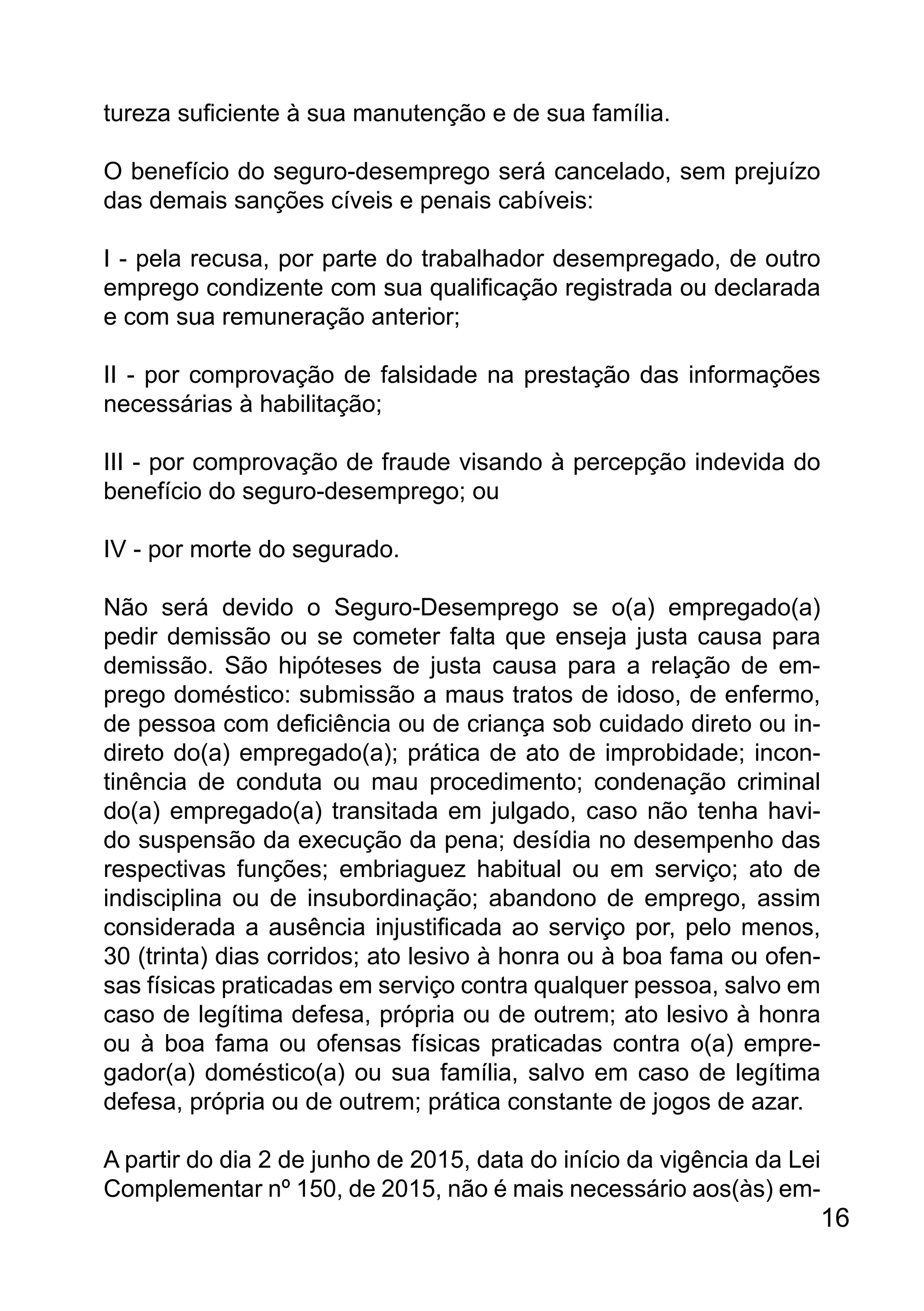 tureza suficiente à sua manutenção e de sua família.
O benefício do seguro-desemprego será cancelado, sem prejuízo
das demais sanções cíveis e penais cabíveis:
I - pela recusa, por parte do trabalhador desempregado, de outro
emprego condizente com sua qualificação registrada ou declarada
e com sua remuneração anterior;
II - por comprovação de falsidade na prestação das informações
necessárias à habilitação;
III - por comprovação de fraude visando à percepção indevida do
benefício do seguro-desemprego; ou
IV - por morte do segurado.
Não será devido o Seguro-Desemprego se o(a) empregado(a)
pedir demissão ou se cometer falta que enseja justa causa para
demissão. São hipóteses de justa causa para a relação de em-
prego doméstico: submissão a maus tratos de idoso, de enfermo,
de pessoa com deficiência ou de criança sob cuidado direto ou in-
direto do(a) empregado(a); prática de ato de improbidade; incon-
tinência de conduta ou mau procedimento; condenação criminal
do(a) empregado(a) transitada em julgado, caso não tenha havi-
do suspensão da execução da pena; desídia no desempenho das
respectivas funções; embriaguez habitual ou em serviço; ato de
indisciplina ou de insubordinação; abandono de emprego, assim
considerada a ausência injustificada ao serviço por, pelo menos,
30 (trinta) dias corridos; ato lesivo à honra ou à boa fama ou ofen-
sas físicas praticadas em serviço contra qualquer pessoa, salvo em
caso de legítima defesa, própria ou de outrem; ato lesivo à honra
ou à boa fama ou ofensas físicas praticadas contra o(a) empre-
gador(a) doméstico(a) ou sua família, salvo em caso de legítima
defesa, própria ou de outrem; prática constante de jogos de azar.
A partir do dia 2 de junho de 2015, data do início da vigência da Lei
Complementar nº 150, de 2015, não é mais necessário aos(às) em-
16
 