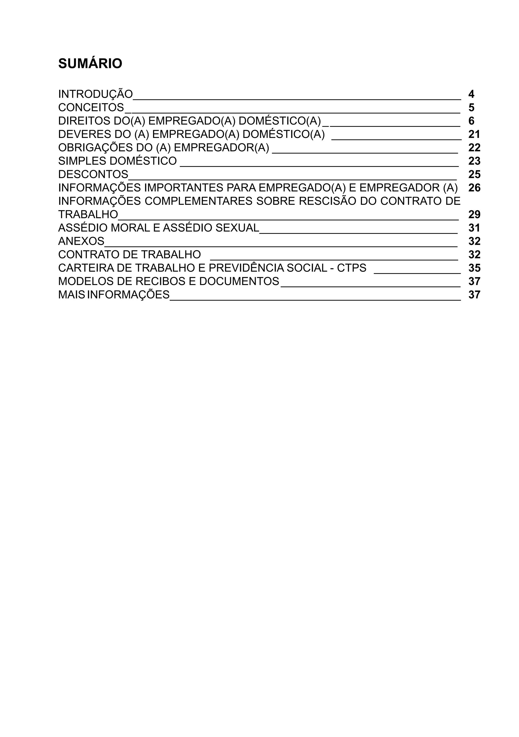 SUMÁRIO
INTRODUÇÃO_____________________________________________________
CONCEITOS______________________________________________________	
DIREITOS DO(A) EMPREGADO(A) DOMÉSTICO(A)______________________	
DEVERES DO (A) EMPREGADO(A) DOMÉSTICO(A)	 _____________________	
OBRIGAÇÕES DO (A) EMPREGADOR(A) ______________________________	
SIMPLES DOMÉSTICO _____________________________________________	
DESCONTOS_____________________________________________________	
INFORMAÇÕES IMPORTANTES PARA EMPREGADO(A) E EMPREGADOR (A)	
INFORMAÇÕES COMPLEMENTARES SOBRE RESCISÃO DO CONTRATO DE
TRABALHO_______________________________________________________	
ASSÉDIO MORAL E ASSÉDIO SEXUAL________________________________	
ANEXOS_________________________________________________________	
CONTRATO DE TRABALHO ________________________________________	
CARTEIRA DE TRABALHO E PREVIDÊNCIA SOCIAL - CTPS	 ______________
MODELOS DE RECIBOS E DOCUMENTOS	_____________________________
MAISINFORMAÇÕES_______________________________________________
4
5
6
21
22
23
25
26
29
31
32
32
35
37
37
 