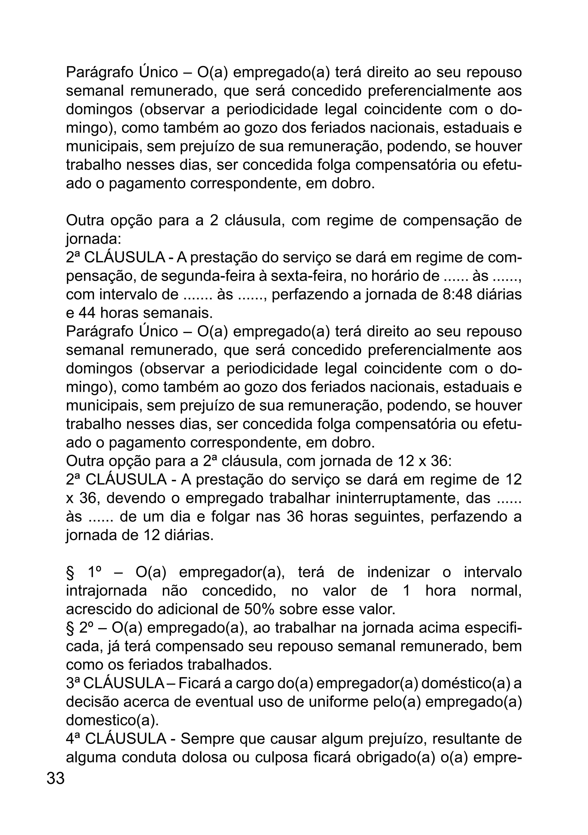 Parágrafo Único – O(a) empregado(a) terá direito ao seu repouso
semanal remunerado, que será concedido preferencialmente aos
domingos (observar a periodicidade legal coincidente com o do-
mingo), como também ao gozo dos feriados nacionais, estaduais e
municipais, sem prejuízo de sua remuneração, podendo, se houver
trabalho nesses dias, ser concedida folga compensatória ou efetu-
ado o pagamento correspondente, em dobro.
Outra opção para a 2 cláusula, com regime de compensação de
jornada:
2ª CLÁUSULA - A prestação do serviço se dará em regime de com-
pensação, de segunda-feira à sexta-feira, no horário de ...... às ......,
com intervalo de ....... às ......, perfazendo a jornada de 8:48 diárias
e 44 horas semanais.
Parágrafo Único – O(a) empregado(a) terá direito ao seu repouso
semanal remunerado, que será concedido preferencialmente aos
domingos (observar a periodicidade legal coincidente com o do-
mingo), como também ao gozo dos feriados nacionais, estaduais e
municipais, sem prejuízo de sua remuneração, podendo, se houver
trabalho nesses dias, ser concedida folga compensatória ou efetu-
ado o pagamento correspondente, em dobro.
Outra opção para a 2ª cláusula, com jornada de 12 x 36:
2ª CLÁUSULA - A prestação do serviço se dará em regime de 12
x 36, devendo o empregado trabalhar ininterruptamente, das ......
às ...... de um dia e folgar nas 36 horas seguintes, perfazendo a
jornada de 12 diárias.
§ 1º – O(a) empregador(a), terá de indenizar o intervalo
intrajornada não concedido, no valor de 1 hora normal,
acrescido do adicional de 50% sobre esse valor.
§ 2º – O(a) empregado(a), ao trabalhar na jornada acima especifi-
cada, já terá compensado seu repouso semanal remunerado, bem
como os feriados trabalhados.
3ª CLÁUSULA– Ficará a cargo do(a) empregador(a) doméstico(a) a
decisão acerca de eventual uso de uniforme pelo(a) empregado(a)
domestico(a).
4ª CLÁUSULA - Sempre que causar algum prejuízo, resultante de
alguma conduta dolosa ou culposa ficará obrigado(a) o(a) empre-
33
 