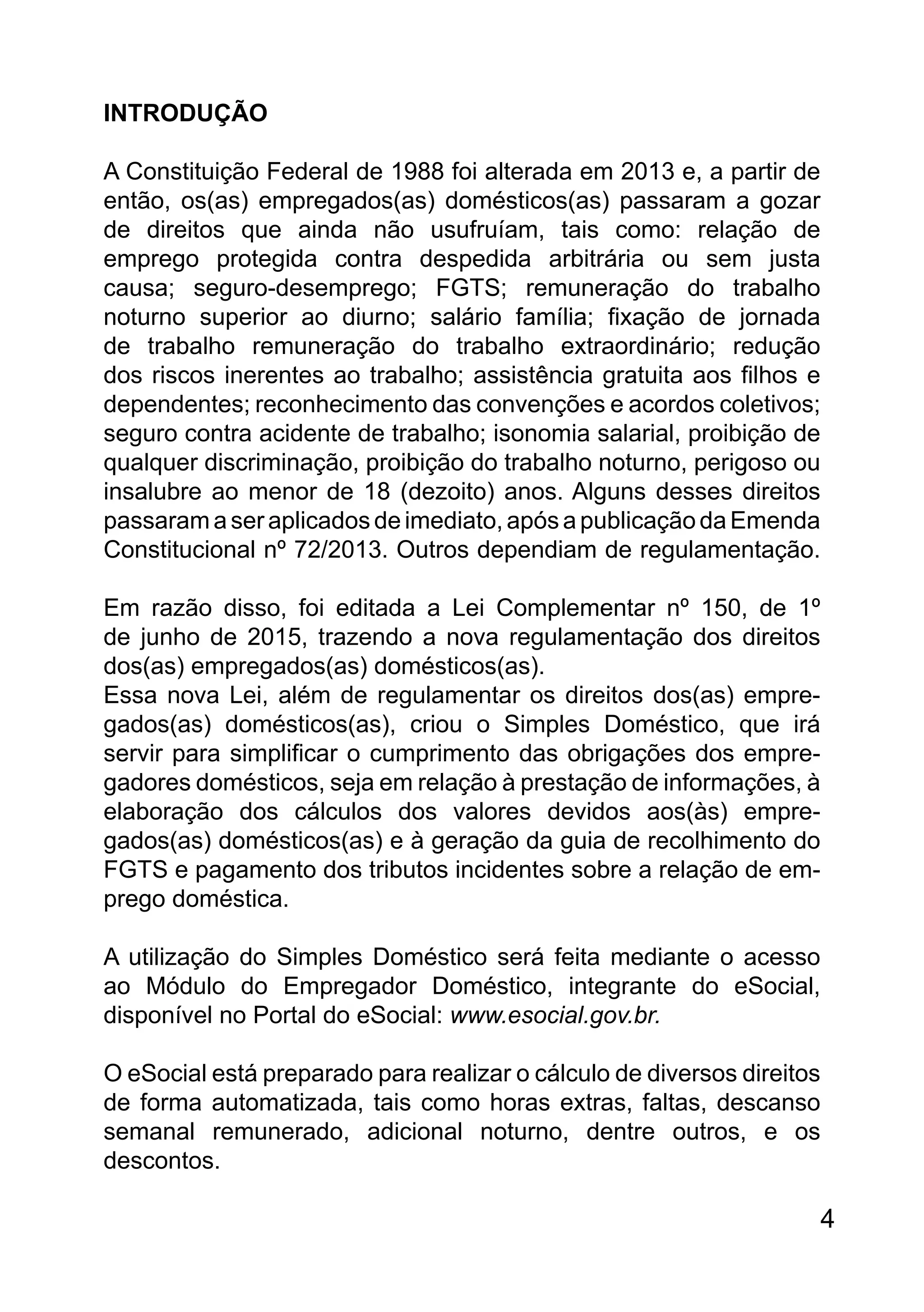 INTRODUÇÃO
A Constituição Federal de 1988 foi alterada em 2013 e, a partir de
então, os(as) empregados(as) domésticos(as) passaram a gozar
de direitos que ainda não usufruíam, tais como: relação de
emprego protegida contra despedida arbitrária ou sem justa
causa; seguro-desemprego; FGTS; remuneração do trabalho
noturno superior ao diurno; salário família; fixação de jornada
de trabalho remuneração do trabalho extraordinário; redução
dos riscos inerentes ao trabalho; assistência gratuita aos filhos e
dependentes; reconhecimento das convenções e acordos coletivos;
seguro contra acidente de trabalho; isonomia salarial, proibição de
qualquer discriminação, proibição do trabalho noturno, perigoso ou
insalubre ao menor de 18 (dezoito) anos. Alguns desses direitos
passaram a ser aplicados de imediato, após a publicação da Emenda
Constitucional nº 72/2013. Outros dependiam de regulamentação.
Em razão disso, foi editada a Lei Complementar nº 150, de 1º
de junho de 2015, trazendo a nova regulamentação dos direitos
dos(as) empregados(as) domésticos(as).
Essa nova Lei, além de regulamentar os direitos dos(as) empre-
gados(as) domésticos(as), criou o Simples Doméstico, que irá
servir para simplificar o cumprimento das obrigações dos empre-
gadores domésticos, seja em relação à prestação de informações, à
elaboração dos cálculos dos valores devidos aos(às) empre-
gados(as) domésticos(as) e à geração da guia de recolhimento do
FGTS e pagamento dos tributos incidentes sobre a relação de em-
prego doméstica.
A utilização do Simples Doméstico será feita mediante o acesso
ao Módulo do Empregador Doméstico, integrante do eSocial,
disponível no Portal do eSocial: www.esocial.gov.br.
O eSocial está preparado para realizar o cálculo de diversos direitos
de forma automatizada, tais como horas extras, faltas, descanso
semanal remunerado, adicional noturno, dentre outros, e os
descontos.
4
 