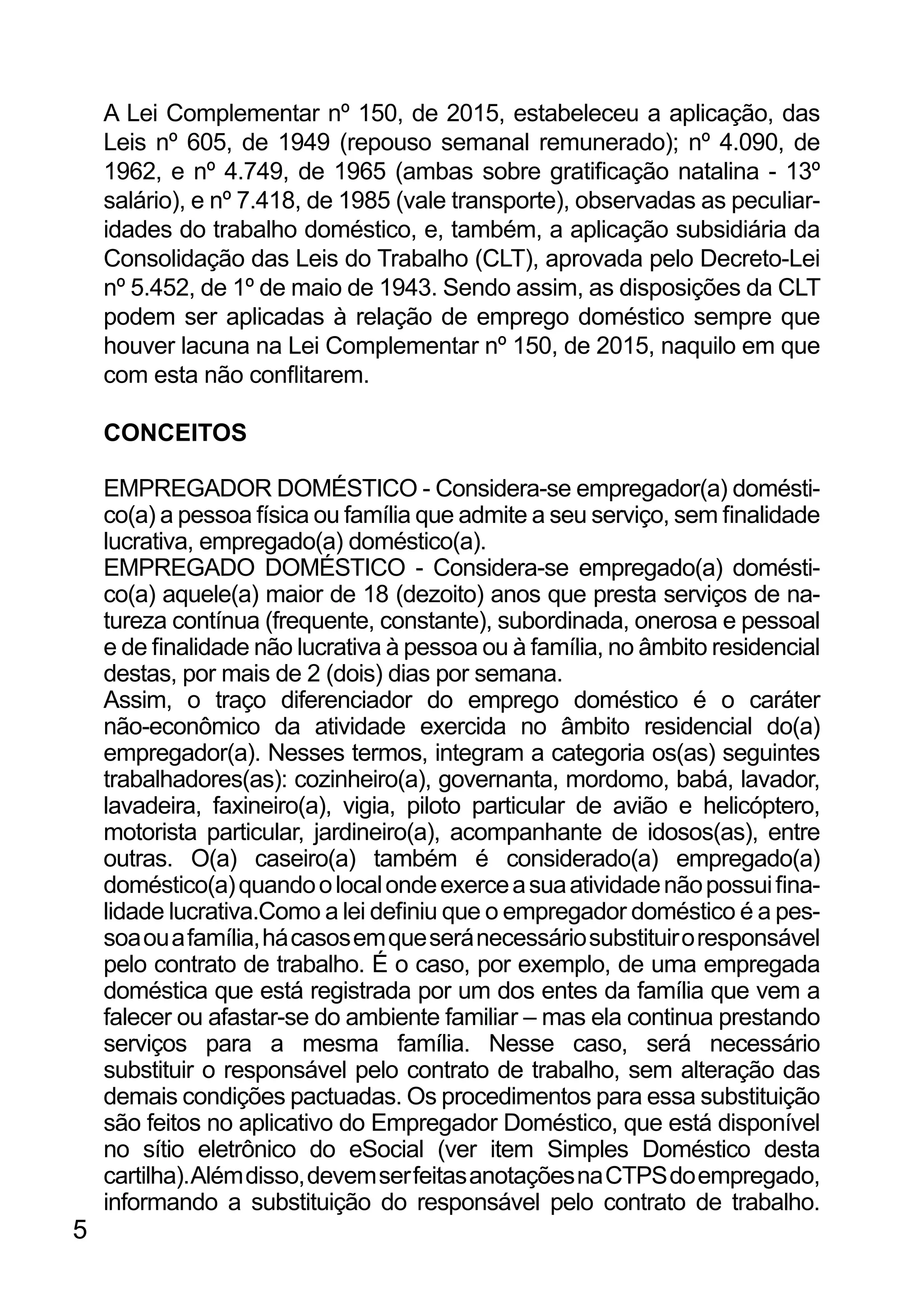 A Lei Complementar nº 150, de 2015, estabeleceu a aplicação, das
Leis nº 605, de 1949 (repouso semanal remunerado); nº 4.090, de
1962, e nº 4.749, de 1965 (ambas sobre gratificação natalina - 13º
salário), e nº 7.418, de 1985 (vale transporte), observadas as peculiar-
idades do trabalho doméstico, e, também, a aplicação subsidiária da
Consolidação das Leis do Trabalho (CLT), aprovada pelo Decreto-Lei
nº 5.452, de 1º de maio de 1943. Sendo assim, as disposições da CLT
podem ser aplicadas à relação de emprego doméstico sempre que
houver lacuna na Lei Complementar nº 150, de 2015, naquilo em que
com esta não conflitarem.
CONCEITOS
EMPREGADOR DOMÉSTICO - Considera-se empregador(a) domésti-
co(a) a pessoa física ou família que admite a seu serviço, sem finalidade
lucrativa, empregado(a) doméstico(a).
EMPREGADO DOMÉSTICO - Considera-se empregado(a) domésti-
co(a) aquele(a) maior de 18 (dezoito) anos que presta serviços de na-
tureza contínua (frequente, constante), subordinada, onerosa e pessoal
e de finalidade não lucrativa à pessoa ou à família, no âmbito residencial
destas, por mais de 2 (dois) dias por semana.
Assim, o traço diferenciador do emprego doméstico é o caráter
não-econômico da atividade exercida no âmbito residencial do(a)
empregador(a). Nesses termos, integram a categoria os(as) seguintes
trabalhadores(as): cozinheiro(a), governanta, mordomo, babá, lavador,
lavadeira, faxineiro(a), vigia, piloto particular de avião e helicóptero,
motorista particular, jardineiro(a), acompanhante de idosos(as), entre
outras. O(a) caseiro(a) também é considerado(a) empregado(a)
doméstico(a)quandoolocalondeexerceasuaatividadenãopossuifina-
lidade lucrativa.Como a lei definiu que o empregador doméstico é a pes-
soaouafamília,hácasosemqueseránecessáriosubstituiroresponsável
pelo contrato de trabalho. É o caso, por exemplo, de uma empregada
doméstica que está registrada por um dos entes da família que vem a
falecer ou afastar-se do ambiente familiar – mas ela continua prestando
serviços para a mesma família. Nesse caso, será necessário
substituir o responsável pelo contrato de trabalho, sem alteração das
demais condições pactuadas. Os procedimentos para essa substituição
são feitos no aplicativo do Empregador Doméstico, que está disponível
no sítio eletrônico do eSocial (ver item Simples Doméstico desta
cartilha).Alémdisso,devemserfeitasanotaçõesnaCTPSdoempregado,
informando a substituição do responsável pelo contrato de trabalho.
5
 