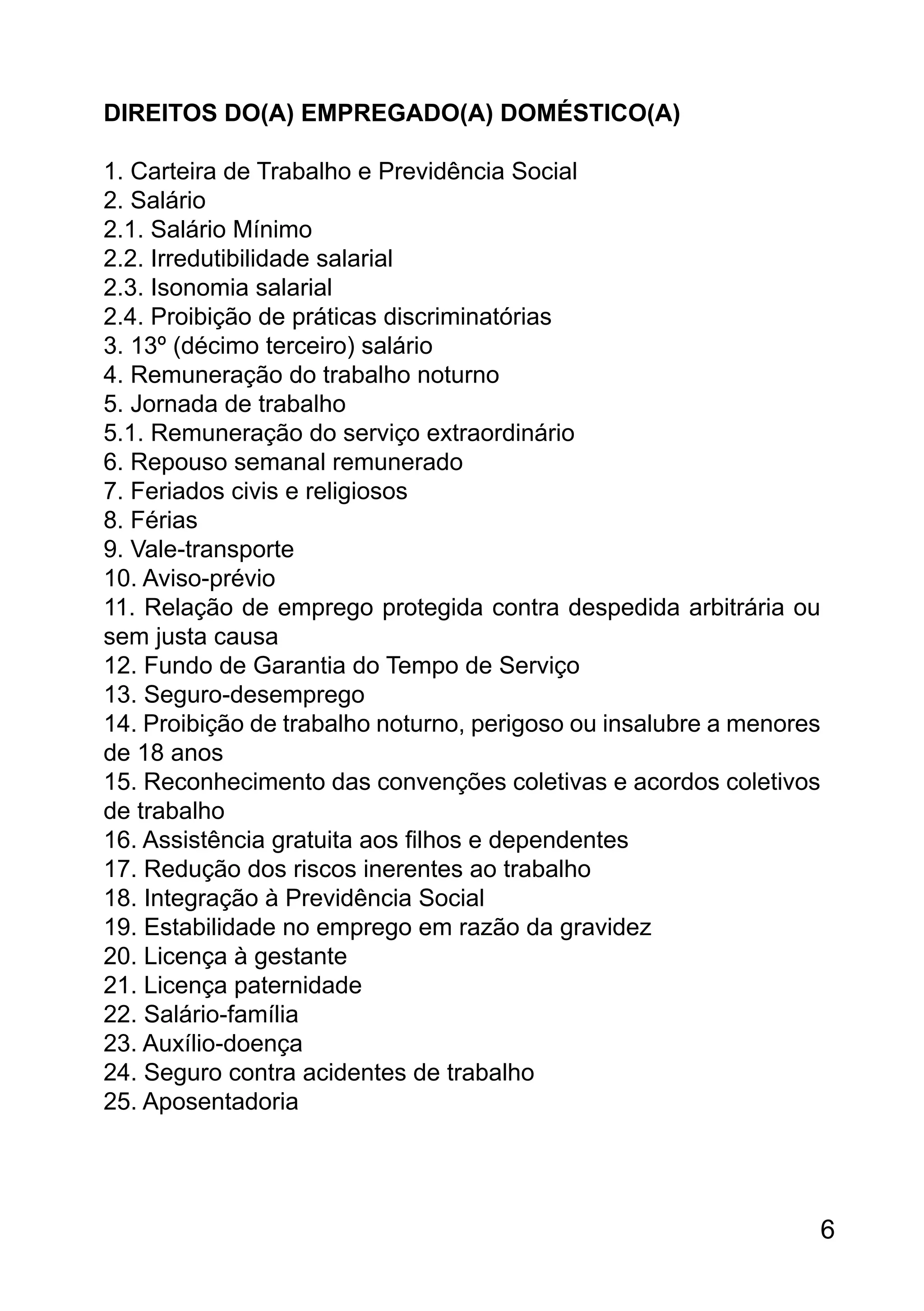 DIREITOS DO(A) EMPREGADO(A) DOMÉSTICO(A)
1. Carteira de Trabalho e Previdência Social
2. Salário
2.1. Salário Mínimo
2.2. Irredutibilidade salarial
2.3. Isonomia salarial
2.4. Proibição de práticas discriminatórias
3. 13º (décimo terceiro) salário
4. Remuneração do trabalho noturno
5. Jornada de trabalho
5.1. Remuneração do serviço extraordinário
6. Repouso semanal remunerado
7. Feriados civis e religiosos
8. Férias
9. Vale-transporte
10. Aviso-prévio
11. Relação de emprego protegida contra despedida arbitrária ou
sem justa causa
12. Fundo de Garantia do Tempo de Serviço
13. Seguro-desemprego
14. Proibição de trabalho noturno, perigoso ou insalubre a menores
de 18 anos
15. Reconhecimento das convenções coletivas e acordos coletivos
de trabalho
16. Assistência gratuita aos filhos e dependentes
17. Redução dos riscos inerentes ao trabalho
18. Integração à Previdência Social
19. Estabilidade no emprego em razão da gravidez
20. Licença à gestante
21. Licença paternidade
22. Salário-família
23. Auxílio-doença
24. Seguro contra acidentes de trabalho
25. Aposentadoria
6
 