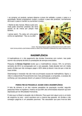 9



• ao comprar um produto, sempre observe o prazo de validade, o preço, o peso e a
quantidade. Muitos empresários mudam o preços o peso dos produtos, normalmente
diminuem o peso e mantém ou aumentam o preço;

• liberte-se das marcas. Marca custa caro.
Você pode encontrar produtos tão bons
quanto os de marca por preços mais
baratos;

• pense assim. “Eu estou em uma guerra
contra os capitalistas”. “Sou eu ou eles”.




                                Fonte: http://epocanegocios.globo.com/Revista/Common/0,,EMI116223-
   16367,00 MULHERES+GASTARAM+HORAS+E+MINUTOS+FAZENDO+COMPRAS+NO+ANO+PASSADO.html




                                   INADIMPLÊNCIA
A Inadimplência é o não pagamento das dividas financeiras com outrem, isso pode
ocorrer nas compras de bens ou prestações de serviços executados.

Pesquisa do Serasa Experian revela que a inadimplência cresceu 19% no primeiro
semestre de 2012 na comparação com o ano passado. Cada devedor tem em média
quatro dívidas que não conseguiu pagar e 60% deles já devem mais do que o total de
suas rendas.

Desemprego e recessão não são mais as principais causas de inadimplência. Agora, o
vilão é o descontrole.Provavelmente teve mais participação a compulsão, o excesso de
confiança, por isso pessoas deram um passo à frente do que poderiam.



           PONHA FIM AO PESADELO: ACABE COM A INADIMPLÊNCIA
A falta de dinheiro é um dos maiores pesadelos da população mundial, segundo
pesquisas feitas na Inglaterra, mostrou-se que 88% dos entrevistados disseram que tem
depressão por ter dificuldades financeiras.

É claro que no Brasil a situação não é diferente. Para quem tem algum juízo e um tanto
de vergonha na cara - como acontece com a maioria das pessoas -ter dívidas e não
conseguir pagá-las é um pesadelo pavoroso. Tão assustador que para livrar-se dele
 