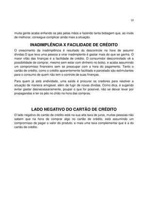 10



muita gente acaba enfiando os pés pelas mãos e fazendo tanta bobagem que, ao invés
de melhorar, consegue complicar ainda mais a situação.

           INADIMPLÊNCIA X FACILIDADE DE CRÉDITO
O crescimento da inadimplência é resultado do descontrole na hora de assumir
dívidas.O que leva uma pessoa a virar inadimplente é gastar mais do que se ganha. O
maior vilão das finanças é a facilidade de crédito. O consumidor descontrolado vê a
possibilidade de comprar, mesmo sem estar com dinheiro no bolso, e acaba assumindo
um compromisso financeiro sem se preocupar com a hora do pagamento. Tanto o
cartão de crédito, como o crédito aparentemente facilitado e parcelado são estimulantes
para o consumo de quem não tem o controle de suas finanças.

Para quem já está endividado, uma saída é procurar os credores para resolver a
situação de maneira amigável, além de fugir de novas dívidas. Como dica, é sugerido
evitar gastar desnecessariamente, poupar o que for possível, não se deixar levar por
propagandas e ter os pés no chão na hora das compras.




            LADO NEGATIVO DO CARTÃO DE CRÉDITO
O lado negativo do cartão de crédito está na sua alta taxa de juros, muitas pessoas não
sabem que na hora de comprar algo no cartão de crédito, está assumindo um
compromisso de pagar o valor do produto, e mais uma taxa complementar que é a do
cartão de crédito.
 