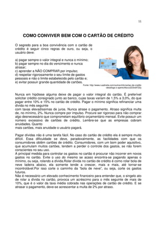 11




     COMO CONVIVER BEM COM O CARTÃO DE CRÉDITO

O segredo para a boa convivência com o cartão de
crédito é seguir cinco regras de ouro, ou seja, o
usuário deve:

a) pagar sempre o valor integral e nunca o mínimo;
b) pagar sempre no dia do vencimento e nunca
atrasar;
c) aprender a NÃO COMPRAR por impulso;
d) respeitar rigorosamente o seu limite de gastos
pessoais e não o limite estabelecido pelo cartão e;
e) evitar possuir grande quantidade de cartões.
                                               Fonte: http://www.ruadireita.com/outros/info/cartao-de-credito
                                                                       -desafoga-o-aperto/#axzz2D3vbFD2y


Nunca em hipótese alguma deixe de pagar o valor integral do cartão. É preferível
solicitar crédito consignado junto ao banco, cujas taxas variam de 1,5% a 3,0%, do que
pagar entre 10% e 15% no cartão de crédito. Pagar o mínimo significa refinanciar uma
dívida no mês seguinte
com taxas elevadíssimas de juros. Nunca atrase o pagamento. Atraso significa multa
de, no mínimo, 2%. Nunca compre por impulso. Procure ser rigoroso para não comprar
algo desnecessário que comprometam equilíbrio orçamentário mensal. Evite possuir um
número excessivo de cartões de crédito. Lembre-se que as empresas cobram
anuidades. Quanto
mais cartões, mais anuidade o usuário pagará.

Pagar dívidas não é uma tarefa fácil. No caso do cartão de crédito ela é sempre muito
difícil. Essa dificuldade se deve, paradoxalmente, as facilidades com que os
consumidores obtêm cartões de crédito. Consumidores, com um bom poder aquisitivo,
que acumulam muitos cartões, tendem a perder o controle dos gastos, se não forem
conscientes no seu uso.
A principal medida para controlar os gastos no cartão é procurar não incorrer em novos
gastos no cartão. Evite o uso do mesmo se acaso encontra-se pagando apenas o
mínimo, ou seja, rolando a dívida.Rolar dívida no cartão de crédito é como rolar bola de
neve ladeira abaixo, ela somente tende a crescer, mais e mais, até tornar-se
incontrolável.Por isso corte o caminho da “bola de neve”, ou seja, corte os gastos
futuros.
Não é necessário um elevado conhecimento financeiro para entender que, o singelo ato
de rolar a dívida no cartão, provoca um acréscimo para o mês seguinte de mais de
10%, que é o valor da taxa média cobrada nas operações de cartão de crédito. E se
atrasar o pagamento, deve-se acrescentar a multa de 2% por atraso.
 