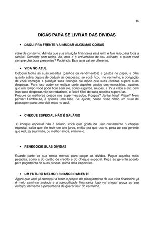 16




                DICAS PARA SE LIVRAR DAS DIVIDAS

   • DAQUI PRA FRENTE VAI MUDAR ALGUMAS COISAS

Pare de consumir. Admita que sua situação financeira está ruim e fale isso para toda a
família. Comente com todos. Ah, mas e o aniversário de seu afilhado, a quem você
sempre deu bons presentes? Paciência. Este ano vai ser diferente.

   • VIDA NO AZUL
Coloque todas as suas receitas (ganhos ou rendimentos) e gastos no papel, e olha
quanto sobra depois de deduzir as despesas, se você ficou no vermelho, é obrigação
de você começar a planejar suas finanças de modo que suas receitas supere suas
despesas. Para isso poder se realizar corte aqueles gastos desnecessários, aqueles
que um tempo você pode ficar sem ele, como cigarros, roupas, a TV a cabo e etc. com
isso suas despesas vão se reduzindo, e ficará fácil de suas receitas supera-las.
Procure os melhores preços nos supermercados, Roupas? Jantar fora? Viajar? Nem
pensar! Lembre-se, é apenas uma fase. Se ajudar, pense nisso como um ritual de
passagem para uma vida mais no azul.



   • CHEQUE ESPECIAL NÃO É SALÁRIO

 O cheque especial não é salario, você que gosta de usar diariamente o cheque
especial, saiba que ele rede um alto juros, então pra que usa-lo, pesa ao seu gerente
que reduza seu limite, ou melhor ainda, elimine-o.



   • RENEGOCIE SUAS DÍVIDAS

Guarde parte de sua renda mensal para pagar as dividas. Pague aquelas mais
pesadas, como a do cartão de credito e do cheque especial. Peça ao gerente acordo
para pagamento de suas dividas, numa data especifica.


   • UM FUTURO MELHOR FINANCEIRAMENTE
Agora que você já começou a fazer o projeto de planejamento da sua vida financeira, já
é meio caminho andado e a tranquilidade financeira logo vai chegar graça ao seu
esforço, otimismo e persistência de querer sair do vermelho.
 
