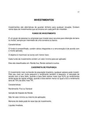 17




                               INVESTIMENTOS

Investimentos são alternativas de guardar dinheiro para qualquer situação. Existem
vários tipos de investimentos que se encaixa em cada perfil de investidor.

                             FUNDO DE INVESTIMENTO

É um grupo de pessoas ou empresas que investe seus recursos para obtenção de bens
ou títulos, sempre por intermédio de uma corretora ou banco.

Características:

O fundo é compartilhado, contém vários integrantes e a remuneração é de acordo com
o monte aplicado;

O objetivo é maximizar os lucros com menor risco;

Cada fundo de investimento contém um valor mínimo para ser aplicado;

Eles são classificados em: Renda fixa, Renda variável e outros.

                            CADERNETA DE POUPANÇA

O investimento mais conhecido da população brasileira, qualquer pessoa pode investir.
Pelo seu risco ser muito pequeno o rendimento também é pequeno, é calculado de
acordo com a taxa Selic, quando a taxa Selic estiver maior que 8,5% os rendimentos
serão iguais às regras antigas, quando a taxa estiver menor ou igual a 8,5 o rendimento
será de 70% da Selic mais TR.

Características:

Rendimento: Fixo ou Variável

Isenção de Imposto de Renda

Não há valor mínimo ou máximo de aplicação;

Menores de idade pode ter esse tipo de investimento;

Liquidez Imediata.
 
