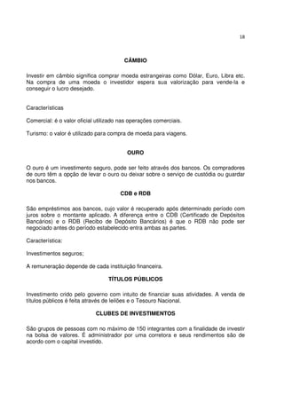 18



                                        CÂMBIO

Investir em câmbio significa comprar moeda estrangeiras como Dólar, Euro, Libra etc.
Na compra de uma moeda o investidor espera sua valorização para vende-la e
conseguir o lucro desejado.


Características

Comercial: é o valor oficial utilizado nas operações comerciais.

Turismo: o valor é utilizado para compra de moeda para viagens.


                                         OURO

O ouro é um investimento seguro, pode ser feito através dos bancos. Os compradores
de ouro têm a opção de levar o ouro ou deixar sobre o serviço de custódia ou guardar
nos bancos.

                                      CDB e RDB

São empréstimos aos bancos, cujo valor é recuperado após determinado período com
juros sobre o montante aplicado. A diferença entre o CDB (Certificado de Depósitos
Bancários) e o RDB (Recibo de Depósito Bancários) é que o RDB não pode ser
negociado antes do período estabelecido entra ambas as partes.

Característica:

Investimentos seguros;

A remuneração depende de cada instituição financeira.

                                 TÍTULOS PÚBLICOS

Investimento crido pelo governo com intuito de financiar suas atividades. A venda de
títulos públicos é feita através de leilões e o Tesouro Nacional.

                            CLUBES DE INVESTIMENTOS

São grupos de pessoas com no máximo de 150 integrantes com a finalidade de investir
na bolsa de valores. É administrador por uma corretora e seus rendimentos são de
acordo com o capital investido.
 