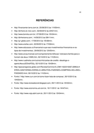 20




                             REFERÊNCIAS

• http://financenter.terra.com.br, 25/08/2012 às 11h50min;
• http://dinheiro.br.msn.com/, 02/09/2012 às 23h01min;
• http://www.boriola.com.br/, 07/09/2012 às 10h34min;
• http://dinheirama.com/, 14/09/2012 às 09h11min;
• http://g1.globo.com/, 17/09/2012 às 15h38min;
• http://www.anefac.com, 22/09/2012 às 17h59min;
• http://www.educacao.cc/financeira/o-que-sao-investimentos-financeiros-e-os-
   tipos-de-investimentos/, 29/09/2012 às 12h05min;
• http://www.arcauniversal.com/comportamento/reflexao/ noticias/a-familia-para-o-
   homem-de-deus-13385.htm, 02/10/2012 às 11h35min;
• http://www.ruadireita.com/outros/info/cartao-de-credito -desafoga-o-
   aperto/#axzz2D3vbFD2y, 02/10/2012 às 15h09min;
• http://epocanegocios.globo.com/Revista/Common/0,,EMI11622316367,00MULH
   ERES+GASTARAM+HORAS+E+MINUTOS+FAZENDO+COMPRAS+NO+ANO+
   PASSADO.html, 09/10/2012 às 11h33min;
• Fonte:// http://www.zun.com.br/como-fazer-lista-de-compras/, 26/10/2012 às
   10h55min;
• Fonte: http://www.teresaleonel.blogspot.com, 09/11/2012 às 12h33min;

• Fonte: http://www.economia.uol.com.br, 16/11/2012 às 14h47min;

• Fonte: http://www.veja.abril.com.br, 20/11/2012 às 13h54min;
 