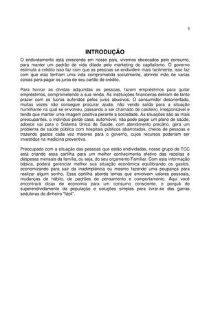 3




                                INTRODUÇÃO
O endividamento está crescendo em nosso pais, vivemos obcecados pelo consumo,
para manter um padrão de vida ditado pelo marketing do capitalismo. O governo
estimula a crédito isso faz com que as pessoas se endividem mais facilmente, isso faz
com que elas tenham uma vida comprometida socialmente, abrindo mão de varias
coisas para pagar os juros de seu cartão de crédito.

Para honrar as dívidas adquiridas as pessoas, fazem empréstimos para quitar
empréstimos, comprometendo a sua renda. As instituições financeiras deliram de tanto
prazer com os lucros auferidos pelos juros abusivos. O consumidor desorientado,
muitas vezes não consegue procurar ajuda, não vendo saída para a situação
humilhante na qual se envolveu, passando a ser chamado de caloteiro, irresponsável e
tendo que manter uma imagem positiva perante a sociedade. As situações são as mais
preocupantes, o indivíduo perde casa, automóvel, não pode pagar um plano de saúde,
adoece vai para o Sistema Único de Saúde, com atendimento precário, gera um
problema de saúde pública com hospitais públicos abarrotados, cheios de pessoas e
trazendo gastos cada vez maiores para o governo, cujos recursos poderiam ser
investidos na medicina preventiva.

Preocupado com a situação das pessoas que estão endividadas, nosso grupo de TCC
está criando essa cartilha para um melhor conhecimento efetivo das receitas e
despesas mensais da família, ou seja, do seu orçamento Familiar. Com esta informação
básica, poderá gerenciar melhor sua situação econômica equilibrando os gastos,
economizando para sair da inadimplência ou mesmo fazendo uma poupança para
realizar algum sonho. Essa cartilha aborda temas que envolvem valores pessoais,
mudanças de hábito, de padrões de pensamento e comportamento. Aqui você
encontrará dicas de economia para um consumo consciente, o porquê do
superendividamento da população e soluções simples para livrar-se das garras
sedutoras do dinheiro “fácil”.
 