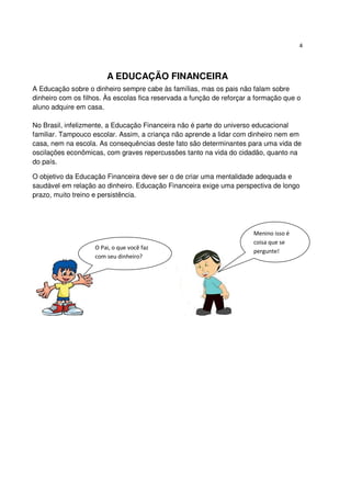4




                        A EDUCAÇÃO FINANCEIRA
A Educação sobre o dinheiro sempre cabe às famílias, mas os pais não falam sobre
dinheiro com os filhos. Às escolas fica reservada a função de reforçar a formação que o
aluno adquire em casa.

No Brasil, infelizmente, a Educação Financeira não é parte do universo educacional
familiar. Tampouco escolar. Assim, a criança não aprende a lidar com dinheiro nem em
casa, nem na escola. As consequências deste fato são determinantes para uma vida de
oscilações econômicas, com graves repercussões tanto na vida do cidadão, quanto na
do país.

O objetivo da Educação Financeira deve ser o de criar uma mentalidade adequada e
saudável em relação ao dinheiro. Educação Financeira exige uma perspectiva de longo
prazo, muito treino e persistência.




                                                                       Menino isso é
                                                                       coisa que se
                    O Pai, o que você faz
                                                                       pergunte!
                    com seu dinheiro?
 