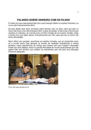 5




              FALANDO SOBRE DINHEIRO COM OS FILHOS
O modo com que cada pessoa lidar com suas finanças reflete no sucesso financeiro, ou
numa vida financeiramente difícil.
Os pais desde cedo deve conversar sobre dinheiro com os filhos, para que eles no
futuro não tenha uma vida financeira difícil, cheios de dividas. O fato é que a família que
constrói um individuo, se a família criar um filho mimado ele vai crescer mimado, então
a família tem que saber educar financeiramente seu filho, para que ele no futuro não
tenha dificuldades.

Não é difícil, por exemplo, reconhecer em adultos mimados, que se comportam como
se o mundo inteiro lhes devesse os favores de repetidos empréstimos a fundos
perdidos, traços egocêntricos da criança que cresceu sem que ninguém impusesse
limites aos seus desejos. Essa é a grande dificuldade do mundo atual pessoas que não
sabem lidar com dinheiro, que acabam se endividando, pois não teve uma educação
financeira adequada.




Fonte: http://www.veja.abril.com.br
 