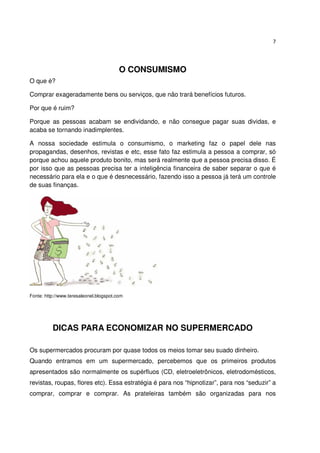 7




                                         O CONSUMISMO
O que é?

Comprar exageradamente bens ou serviços, que não trará benefícios futuros.

Por que é ruim?

Porque as pessoas acabam se endividando, e não consegue pagar suas dividas, e
acaba se tornando inadimplentes.

A nossa sociedade estimula o consumismo, o marketing faz o papel dele nas
propagandas, desenhos, revistas e etc, esse fato faz estimula a pessoa a comprar, só
porque achou aquele produto bonito, mas será realmente que a pessoa precisa disso. É
por isso que as pessoas precisa ter a inteligência financeira de saber separar o que é
necessário para ela e o que é desnecessário, fazendo isso a pessoa já terá um controle
de suas finanças.




Fonte: http://www.teresaleonel.blogspot.com




          DICAS PARA ECONOMIZAR NO SUPERMERCADO

Os supermercados procuram por quase todos os meios tomar seu suado dinheiro.
Quando entramos em um supermercado, percebemos que os primeiros produtos
apresentados são normalmente os supérfluos (CD, eletroeletrônicos, eletrodomésticos,
revistas, roupas, flores etc). Essa estratégia é para nos “hipnotizar”, para nos “seduzir” a
comprar, comprar e comprar. As prateleiras também são organizadas para nos
 