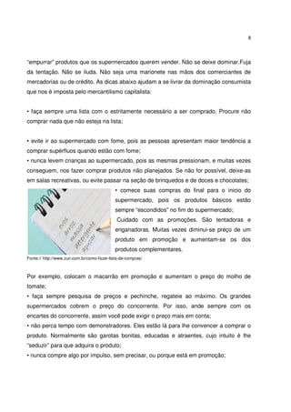 8



“empurrar” produtos que os supermercados querem vender. Não se deixe dominar.Fuja
da tentação. Não se iluda. Não seja uma marionete nas mãos dos comerciantes de
mercadorias ou de crédito. As dicas abaixo ajudam a se livrar da dominação consumista
que nos é imposta pelo mercantilismo capitalista:


• faça sempre uma lista com o estritamente necessário a ser comprado. Procure não
comprar nada que não esteja na lista;


• evite ir ao supermercado com fome, pois as pessoas apresentam maior tendência a
comprar supérfluos quando estão com fome;
• nunca levem crianças ao supermercado, pois as mesmas pressionam, e muitas vezes
conseguem, nos fazer comprar produtos não planejados. Se não for possível, deixe-as
em salas recreativas, ou evite passar na seção de brinquedos e de doces e chocolates;
                                             • comece suas compras do final para o inicio do
                                             supermercado, pois os produtos básicos estão
                                             sempre “escondidos” no fim do supermercado;
                                              Cuidado com as promoções. São tentadoras e
                                             enganadoras. Muitas vezes diminui-se preço de um
                                             produto em promoção e aumentam-se os dos
                                             produtos complementares.
Fonte:// http://www.zun.com.br/como-fazer-lista-de-compras/



Por exemplo, colocam o macarrão em promoção e aumentam o preço do molho de
tomate;
• faça sempre pesquisa de preços e pechinche, regateie ao máximo. Os grandes
supermercados cobrem o preço do concorrente. Por isso, ande sempre com os
encartes do concorrente, assim você pode exigir o preço mais em conta;
• não perca tempo com demonstradores. Eles estão lá para lhe convencer a comprar o
produto. Normalmente são garotas bonitas, educadas e atraentes, cujo intuito é lhe
“seduzir” para que adquira o produto;
• nunca compre algo por impulso, sem precisar, ou porque está em promoção;
 