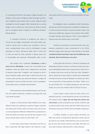 11
O PENSAMENTO DO
PAPA FRANCISCO
os “mercadores de morte” que seguem a lógica do poder e do
dinheiro a todo custo! A chaga do tráfico de drogas, que favo-
rece a violência e que semeia a dor e a morte, exige da inteira
sociedade um ato de coragem. Não é deixando livre o uso das
drogas, como se discute em várias partes da América Latina,
que se conseguirá reduzir a difusão e a influência da depen-
dência química.
É necessário enfrentar os problemas que estão na
raiz do uso das drogas, promovendo uma maior justiça, edu-
cando os jovens para os valores que constroem a vida co-
mum, acompanhando quem está em dificuldade e dando
esperança no futuro. Precisamos todos olhar o outro com
os olhos de amor de Cristo, aprender a abraçar quem pas-
sa necessidade, para expressar solidariedade, afeto e amor.
Mas abraçar não é suficiente. Estendamos a mão a
quem vive em dificuldade, a quem caiu na escuridão da de-
pendência, talvez sem saber como, e digamos-lhe: você pode
se levantar, pode subir; é exigente, mas é possível se você o
quiser. Queridos amigos, queria dizer a cada um de vocês, mas
a tantas outras pessoas que ainda não tiveram a coragem de
empreender o mesmo caminho de vocês: você é o protagonis-
ta da subida; esta é a condição imprescindível!
Você encontrará a mão estendida de quem quer lhe aju-
dar, mas ninguém pode fazer a subida no seu lugar. Mas vocês
nunca estão sozinhos!
A igreja e muitas pessoas estão solidárias com vocês.
Olhem à frente com confiança; a travessia é longa e cansativa,
mas olhem para a frente, existe «um futuro certo, que se colo-
ca numa perspectiva diferente relativamente às propostas ilu-
sórias dos ídolos do mundo, mas que dá novo impulso e nova
força à vida de todos os dias» [«Lumen Fidei», 57].
A vocês todos, quero repetir: não deixem que lhes rou-
bem a esperança! Mas digo também: não roubemos a espe-
rança, pelo contrário, tornemo-nos todos portadores de espe-
rança!
No Evangelho, lemos a parábola do Bom Samaritano,
que fala de um homem atacado por assaltantes e deixado qua-
se morto ao lado da estrada. As pessoas passam, olham, mas
não param; indiferentes, seguem o seu caminho; não é proble-
ma delas! Quantas vezes dissemos “não é o meu problema”?
Quantas vezes não olhamos para o outro lado?
Somente um samaritano, um desconhecido, olha, para,
levanta-o, estende-lhe a mão e cuida dele [cf. Lc 10, 29-35].
Queridos amigos, penso que aqui, neste hospital, se concretiza
a parábola do Bom Samaritano. Aqui não há indiferença, mas
solicitude. Não há desinteresse, mas amor.
A Associação São Francisco e a Rede de Tratamento da
Dependência Química ensinam a se debruçar sobre quem pas-
sa por dificuldades porque veem nestas pessoas a face de Cris-
to, porque nelas está a carne de Cristo que sofre. Obrigado a
todo o pessoal do serviço médico e auxiliar aqui empenhado!
O serviço de vocês é precioso! Realizem-no sempre com amor;
é um serviço feito a Cristo presente nos irmãos: “Todas as ve-
zes que fizestes isso a um destes pequeninos, que são meus
irmãos, foi a mim que o fizestes” [Mt 25, 40], diz-nos Jesus.
E quero repetir a todos vocês que lutam contra a de-
pendência química, a vocês familiares que têm uma tarefa que
nem sempre é fácil: a igreja não está longe dos esforços que
vocês fazem. Ela lhes acompanha com carinho. O Senhor está
ao lado de vocês e lhes conduz pela mão. Olhem para Ele nos
momentos mais duros e Ele lhes dará consolação e esperança.
E confiem, também, no amor materno de Maria, sua
Mãe. Esta manhã, no Santuário de Aparecida, confiei cada um
de vocês ao seu coração. Onde tivermos uma cruz para carre-
gar, ao nosso lado sempre está Ela, nossa Mãe. Deixo-lhes em
suas mãos enquanto, afetuosamente, a todos abençoo.
 