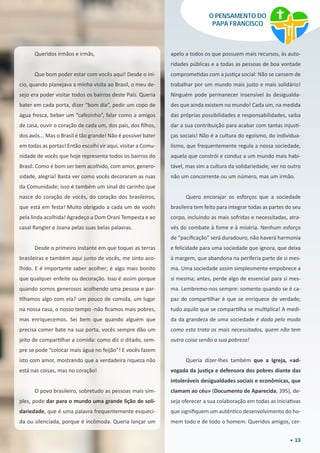 13
O PENSAMENTO DO
PAPA FRANCISCO
apelo a todos os que possuem mais recursos, às auto-
ridades públicas e a todas as pessoas de boa vontade
comprometidas com a justiça social: Não se cansem de
trabalhar por um mundo mais justo e mais solidário!
Ninguém pode permanecer insensível às desigualda-
des que ainda existem no mundo! Cada um, na medida
das próprias possibilidades e responsabilidades, saiba
dar a sua contribuição para acabar com tantas injusti-
ças sociais! Não é a cultura do egoísmo, do individua-
lismo, que frequentemente regula a nossa sociedade,
aquela que constrói e conduz a um mundo mais habi-
tável, mas sim a cultura da solidariedade; ver no outro
não um concorrente ou um número, mas um irmão.
Quero encorajar os esforços que a sociedade
brasileira tem feito para integrar todas as partes do seu
corpo, incluindo as mais sofridas e necessitadas, atra-
vés do combate à fome e à miséria. Nenhum esforço
de “pacificação” será duradouro, não haverá harmonia
e felicidade para uma sociedade que ignora, que deixa
à margem, que abandona na periferia parte de si mes-
ma. Uma sociedade assim simplesmente empobrece a
si mesma; antes, perde algo de essencial para si mes-
ma. Lembremo-nos sempre: somente quando se é ca-
paz de compartilhar é que se enriquece de verdade;
tudo aquilo que se compartilha se multiplica! A medi-
da da grandeza de uma sociedade é dada pelo modo
como esta trata os mais necessitados, quem não tem
outra coisa senão a sua pobreza!
Queria dizer-lhes também que a Igreja, «ad-
vogada da justiça e defensora dos pobres diante das
intoleráveis desigualdades sociais e econômicas, que
clamam ao céu» (Documento de Aparecida, 395), de-
seja oferecer a sua colaboração em todas as iniciativas
que signifiquem um autêntico desenvolvimento do ho-
mem todo e de todo o homem. Queridos amigos, cer-
Queridos irmãos e irmãs,
Que bom poder estar com vocês aqui! Desde o iní-
cio, quando planejava a minha visita ao Brasil, o meu de-
sejo era poder visitar todos os bairros deste País. Queria
bater em cada porta, dizer “bom dia”, pedir um copo de
água fresca, beber um “cafezinho”, falar como a amigos
de casa, ouvir o coração de cada um, dos pais, dos filhos,
dos avós... Mas o Brasil é tão grande! Não é possível bater
em todas as portas! Então escolhi vir aqui, visitar a Comu-
nidade de vocês que hoje representa todos os bairros do
Brasil. Como é bom ser bem acolhido, com amor, genero-
sidade, alegria! Basta ver como vocês decoraram as ruas
da Comunidade; isso é também um sinal do carinho que
nasce do coração de vocês, do coração dos brasileiros,
que está em festa! Muito obrigado a cada um de vocês
pela linda acolhida! Agradeço a Dom Orani Tempesta e ao
casal Rangler e Joana pelas suas belas palavras.
Desde o primeiro instante em que toquei as terras
brasileiras e também aqui junto de vocês, me sinto aco-
lhido. E é importante saber acolher; é algo mais bonito
que qualquer enfeite ou decoração. Isso é assim porque
quando somos generosos acolhendo uma pessoa e par-
tilhamos algo com ela? um pouco de comida, um lugar
na nossa casa, o nosso tempo -não ficamos mais pobres,
mas enriquecemos. Sei bem que quando alguém que
precisa comer bate na sua porta, vocês sempre dão um
jeito de compartilhar a comida: como diz o ditado, sem-
pre se pode “colocar mais água no feijão”! E vocês fazem
isto com amor, mostrando que a verdadeira riqueza não
está nas coisas, mas no coração!
O povo brasileiro, sobretudo as pessoas mais sim-
ples, pode dar para o mundo uma grande lição de soli-
dariedade, que é uma palavra frequentemente esqueci-
da ou silenciada, porque é incômoda. Queria lançar um
 