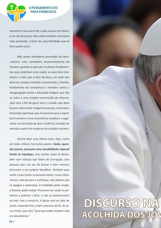 14
tamente é necessário dar o pão a quem tem fome;
é um ato de justiça. Mas existe também uma fome
mais profunda, a fome de uma felicidade que só
Deus pode saciar.
Não existe verdadeira promoção do bem-
-comum, nem verdadeiro desenvolvimento do
homem, quando se ignoram os pilares fundamen-
tais que sustentam uma nação, os seus bens ima-
teriais: a vida, que é dom de Deus, um valor que
deve ser sempre tutelado e promovido; a família,
fundamento da convivência e remédio contra a
desagregação social; a educação integral, que não
se reduz a uma simples transmissão de informa-
ções com o fim de gerar lucro; a saúde, que deve
buscar o bem-estar integral da pessoa, incluindo a
dimensão espiritual, que é essencial para o equilí-
brio humano e uma convivência saudável; a segu-
rança, na convicção de que a violência só pode ser
vencida a partir da mudança do coração humano.
Queria dizer uma última coisa. Aqui, como
em todo o Brasil, há muitos jovens. Vocês, queri-
dos jovens, possuem uma sensibilidade especial
frente às injustiças, mas muitas vezes se desilu-
dem com notícias que falam de corrupção, com
pessoas que, em vez de buscar o bem comum,
procuram o seu próprio benefício. Também para
vocês e para todas as pessoas repito: nunca desa-
nimem, não percam a confiança, não deixem que
se apague a esperança. A realidade pode mudar,
o homem pode mudar. Procurem ser vocês os pri-
meiros a praticar o bem, a não se acostumarem
ao mal, mas a vencê-lo. A Igreja está ao lado de
vocês, trazendo-lhes o bem precioso da fé, de Je-
sus Cristo, que veio “para que todos tenham vida
em abundância.”
DISCURSO NA
ACOLHIDA DOS JOV
O PENSAMENTO DO
PAPA FRANCISCO
 