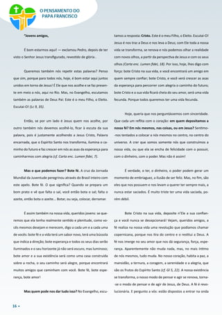 16
“Jovens amigos,
É bom estarmos aqui! — exclamou Pedro, depois de ter
visto o Senhor Jesus transfigurado, revestido de glória .
Queremos também nós repetir estas palavras? Penso
que sim, porque para todos nós, hoje, é bom estar aqui juntos
unidos em torno de Jesus! É Ele que nos acolhe e se faz presen-
te em meio a nós, aqui no Rio. Mas, no Evangelho, escutamos
também as palavras de Deus Pai: Este é o meu Filho, o Eleito.
Escutai-O! (Lc 9, 35).
Então, se por um lado é Jesus quem nos acolhe, por
outro também nós devemos acolhê-lo, ficar à escuta da sua
palavra, pois é justamente acolhendo a Jesus Cristo, Palavra
encarnada, que o Espírito Santo nos transforma, ilumina o ca-
minho do futuro e faz crescer em nós as asas da esperança para
caminharmos com alegria (cf. Carta enc. Lumen fidei, 7).
Mas o que podemos fazer? Bote fé. A cruz da Jornada
Mundial da Juventude peregrinou através do Brasil inteiro com
este apelo. Bote fé. O que significa? Quando se prepara um
bom prato e vê que falta o sal, você então bota o sal; falta o
azeite, então bota o azeite... Botar, ou seja, colocar, derramar.
É assim também na nossa vida, queridos jovens: se que-
remos que ela tenha realmente sentido e plenitude, como vo-
cês mesmos desejam e merecem, digo a cada um e a cada uma
de vocês: bote fé e a vida terá um sabor novo, terá uma bússola
que indica a direção; bote esperança e todos os seus dias serão
iluminados e o seu horizonte já não será escuro, mas luminoso;
bote amor e a sua existência será como uma casa construída
sobre a rocha, o seu caminho será alegre, porque encontrará
muitos amigos que caminham com você. Bote fé, bote espe-
rança, bote amor!
Mas quem pode nos dar tudo isso? No Evangelho, escu-
tamos a resposta: Cristo. Este é o meu Filho, o Eleito. Escutai-O!
Jesus é nos traz a Deus e nos leva a Deus; com Ele toda a nossa
vida se transforma, se renova e nós podemos olhar a realidade
com novos olhos, a partir da perspectiva de Jesus e com os seus
olhos (Carta enc. Lumen fidei, 18). Por isso, hoje, lhes digo com
força: bote Cristo na sua vida, e você encontrará um amigo em
quem sempre confiar; bote Cristo, e você verá crescer as asas
da esperança para percorrer com alegria o caminho do futuro;
bote Cristo e a sua vida ficará cheia do seu amor, será uma vida
fecunda. Porque todos queremos ter uma vida fecunda.
Hoje, queria que nos perguntássemos com sinceridade.
Que cada um reflita com o coração: em quem depositamos a
nossa fé? Em nós mesmos, nas coisas, ou em Jesus? Sentimo-
-nos tentados a colocar a nós mesmos no centro, no centro do
universo. A crer que somos somente nós que construímos a
nossa vida, ou que ela se encha de felicidade com o possuir,
com o dinheiro, com o poder. Mas não é assim!
É verdade, o ter, o dinheiro, o poder podem gerar um
momento de embriaguez, a ilusão de ser feliz. Mas, no fim, são
eles que nos possuem e nos levam a querer ter sempre mais, a
nunca estar saciados. É muito triste ter uma vida saciada, po-
rém débil.
Bote Cristo na sua vida, deposite n’Ele a sua confian-
ça e você nunca se decepcionará! Vejam, queridos amigos, a
fé realiza na nossa vida uma revolução que podíamos chamar
copernicana, porque nos tira do centro e o restitui a Deus. A
fé nos imerge no seu amor que nos dá segurança, força, espe-
rança. Aparentemente não muda nada, mas, no mais íntimo
de nós mesmos, tudo muda. No nosso coração, habita a paz, a
mansidão, a ternura, a coragem, a serenidade e a alegria, que
são os frutos do Espírito Santo (cf. Gl 5, 22). A nossa existência
se transforma, o nosso modo de pensar e agir se renova, torna-
-se o modo de pensar e de agir de Jesus, de Deus. A fé é revo-
lucionária. E pergunto a vós: estão dispostos a entrar na onda
O PENSAMENTO DO
PAPA FRANCISCO
 