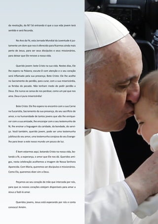 17
O PENSAMENTO DO
PAPA FRANCISCO
da revolução, da fé? Só entrando é que a sua vida jovem terá
sentido e será fecunda.
No Ano da Fé, esta Jornada Mundial da Juventude é jus-
tamente um dom que nos é oferecido para ficarmos ainda mais
perto de Jesus, para ser seus discípulos e seus missionários,
para deixar que Ele renove a nossa vida.
Querido jovem: bote Cristo na sua vida. Nestes dias, Ele
lhe espera na Palavra; escute-O com atenção e o seu coração
será inflamado pela sua presença; Bote Cristo: Ele lhe acolhe
no Sacramento do perdão, para curar, com a sua misericórdia,
as feridas do pecado. Não tenham medo de pedir perdão a
Deus. Ele nunca se cansa de nos perdoar, como um pai que nos
ama. Deus é pura misericórdia!
Bote Cristo: Ele lhe espera no encontro com a sua Carne
na Eucaristia, Sacramento da sua presença, do seu sacrifício de
amor, e na humanidade de tantos jovens que vão lhe enrique-
cer com a sua amizade, lhe encorajar com o seu testemunho de
fé, lhe ensinar a linguagem da caridade, da bondade, do servi-
ço. Você também, querido jovem, pode ser uma testemunha
jubilosa do seu amor, uma testemunha corajosa do seu Evange-
lho para levar a este nosso mundo um pouco de luz.
É bom estarmos aqui, botando Cristo na nossa vida, bo-
tando a fé, a esperança, o amor que Ele nos dá. Queridos ami-
gos, nesta celebração acolhemos a imagem de Nossa Senhora
Aparecida. Com Maria, queremos ser discípulos e missionários.
Como Ela, queremos dizer sim a Deus.
Peçamos ao seu coração de mãe que interceda por nós,
para que os nossos corações estejam disponíveis para amar a
Jesus e fazê-lo amar.
Queridos jovens, Jesus está esperando por nós e conta
conosco! Amém.
 
