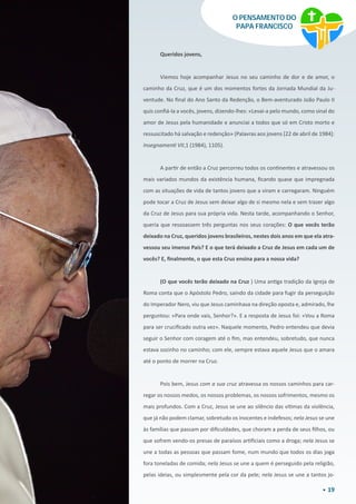 19
O PENSAMENTO DO
PAPA FRANCISCO
Queridos jovens,
Viemos hoje acompanhar Jesus no seu caminho de dor e de amor, o
caminho da Cruz, que é um dos momentos fortes da Jornada Mundial da Ju-
ventude. No final do Ano Santo da Redenção, o Bem-aventurado João Paulo II
quis confiá-la a vocês, jovens, dizendo-lhes: «Levai-a pelo mundo, como sinal do
amor de Jesus pela humanidade e anunciai a todos que só em Cristo morto e
ressuscitado há salvação e redenção» (Palavras aos jovens [22 de abril de 1984]:
Insegnamenti VII,1 (1984), 1105).
A partir de então a Cruz percorreu todos os continentes e atravessou os
mais variados mundos da existência humana, ficando quase que impregnada
com as situações de vida de tantos jovens que a viram e carregaram. Ninguém
pode tocar a Cruz de Jesus sem deixar algo de si mesmo nela e sem trazer algo
da Cruz de Jesus para sua própria vida. Nesta tarde, acompanhando o Senhor,
queria que ressoassem três perguntas nos seus corações: O que vocês terão
deixado na Cruz, queridos jovens brasileiros, nestes dois anos em que ela atra-
vessou seu imenso País? E o que terá deixado a Cruz de Jesus em cada um de
vocês? E, finalmente, o que esta Cruz ensina para a nossa vida?
(O que vocês terão deixado na Cruz ) Uma antiga tradição da Igreja de
Roma conta que o Apóstolo Pedro, saindo da cidade para fugir da perseguição
do Imperador Nero, viu que Jesus caminhava na direção oposta e, admirado, lhe
perguntou: «Para onde vais, Senhor?». E a resposta de Jesus foi: «Vou a Roma
para ser crucificado outra vez». Naquele momento, Pedro entendeu que devia
seguir o Senhor com coragem até o fim, mas entendeu, sobretudo, que nunca
estava sozinho no caminho; com ele, sempre estava aquele Jesus que o amara
até o ponto de morrer na Cruz.
Pois bem, Jesus com a sua cruz atravessa os nossos caminhos para car-
regar os nossos medos, os nossos problemas, os nossos sofrimentos, mesmo os
mais profundos. Com a Cruz, Jesus se une ao silêncio das vítimas da violência,
que já não podem clamar, sobretudo os inocentes e indefesos; nela Jesus se une
às famílias que passam por dificuldades, que choram a perda de seus filhos, ou
que sofrem vendo-os presas de paraísos artificiais como a droga; nela Jesus se
une a todas as pessoas que passam fome, num mundo que todos os dias joga
fora toneladas de comida; nela Jesus se une a quem é perseguido pela religião,
pelas ideias, ou simplesmente pela cor da pele; nela Jesus se une a tantos jo-
 