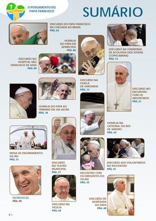 2
SUMÁRIO
DISCURSO DO PAPA FRANCISCO
NA CHEGADA AO BRASIL
PÁG. 03
HOMILIA
DO PAPA EM
APARECIDA
PÁG. 06
DISCURSO NO
HOSPITAL SÃO
FRANCISCO DE ASSIS
PÁG. 09
DISCURSO NA
FAVELA
DE VARGINHA
PÁG. 12
DISCURSO NA CERIMÔNIA
DE ACOLHIDA DOS JOVENS
(COPACABANA)
PÁG. 15
HOMILIA NA
CATEDRAL DO RIO
DE JANEIRO
PÁG. 24
MISSA DE ENCERRAMENTO
DA JMJ
PÁG. 31
ENCONTRO COM
OS DIRIGENTES DO
CELAM
PÁG. 35
DISCURSO AOS VOLUNTÁRIOS
NO RIOCENTRO
PÁG. 41
DISCURSO
NO TEATRO
MUNICIPAL
PÁG. 27
DISCURSO DE
DESPEDIDA
DO PAPA
PÁG. 48
ENTREVISTAS
PÁG. 50
O PENSAMENTO DO
PAPA FRANCISCO
HOMILIA DO PAPA AO
TÉRMINO DA VIA SACRA
PÁG. 18
DISCURSO NO
ENCONTRO
COM OS
ARGENTINOS
PÁG. 21
DISCURSO NA
VIGÍLIA
PÁG. 43
 