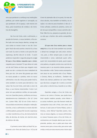 20
vens que perderam a confiança nas instituições
políticas, por verem egoísmo e corrupção, ou
que perderam a fé na Igreja, e até mesmo em
Deus, pela incoerência de cristãos e de minis-
tros do Evangelho.
Na Cruz de Cristo, está o sofrimento, o
pecado do homem, o nosso também, e Ele aco-
lhe tudo com seus braços abertos, carrega nas
suas costas as nossas cruzes e nos diz: Cora-
gem! Você não está sozinho a levá-la! Eu a levo
com você. Eu venci a morte e vim para lhe dar
esperança, dar-lhe vida (cf. Jo 3,16). E assim
podemos responder à segunda pergunta: o que
foi que a Cruz deixou naqueles que a viram,
naqueles que a tocaram? O que deixa em cada
um de nós? Deixa um bem que ninguém mais
pode nos dar: a certeza do amor inabalável de
Deus por nós. Um amor tão grande que entra
no nosso pecado e o perdoa, entra no nosso
sofrimento e nos dá a força para poder levá-lo,
entra também na morte para derrotá-la e nos
salvar. Na Cruz de Cristo, está todo o amor de
Deus, a sua imensa misericórdia. E este é um
amor em que podemos confiar, em que pode-
mos crer. Queridos jovens, confiemos em Jesus,
abandonemo-nos totalmente a Ele (cf. Carta
enc. Lumen Fidei, 16)! Só em Cristo morto e
ressuscitado encontramos salvação e redenção.
Com Ele, o mal, o sofrimento e a morte não têm
a última palavra, porque Ele nos dá a esperança
e a vida: transformou a Cruz, de instrumento de
ódio, de derrota, de morte, em sinal de amor,
de vitória e de vida.
O primeiro nome dado ao Brasil foi jus-
tamente o de «Terra de Santa Cruz». A Cruz de
Cristo foi plantada não só na praia, há mais de
cinco séculos, mas também na história, no co-
ração e na vida do povo brasileiro e não só: o
Cristo sofredor, sentimo-lo próximo, como um
de nós que compartilha o nosso caminho até o
final. Não há cruz, pequena ou grande, da nos-
sa vida que o Senhor não venha compartilhar
conosco.
(O que esta Cruz ensina para a nossa
vida) Mas a Cruz de Cristo também nos convida
a deixar-nos contagiar por este amor; ensina-
-nos, pois, a olhar sempre para o outro com
misericórdia e amor, sobretudo quem sofre,
quem tem necessidade de ajuda, quem espera
uma palavra, um gesto; ensina-nos a sair de nós
mesmos para ir ao encontro destas pessoas e
lhes estender a mão. Tantos rostos acompanha-
ram Jesus no seu caminho até a Cruz: Pilatos,
o Cireneu, Maria, as mulheres… Também nós
diante dos demais podemos ser como Pilatos
que não teve a coragem de ir contra a corrente
para salvar a vida de Jesus, lavando-se as mãos.
Queridos amigos, a Cruz de Cristo nos
ensina a ser como o Cireneu, que ajuda Jesus
levar aquele madeiro pesado, como Maria e
as outras mulheres, que não tiveram medo de
acompanhar Jesus até o final, com amor, com
ternura. E você como é? Como Pilatos, como o
Cireneu, como Maria? Queridos jovens, leva-
mos as nossas alegrias, os nossos sofrimentos,
os nossos fracassos para a Cruz de Cristo; en-
contraremos um Coração aberto que nos com-
preende, perdoa, ama e pede para levar este
mesmo amor para a nossa vida, para amar cada
irmão e irmã com este mesmo amor. Assim seja!
O PENSAMENTO DO
PAPA FRANCISCO
 