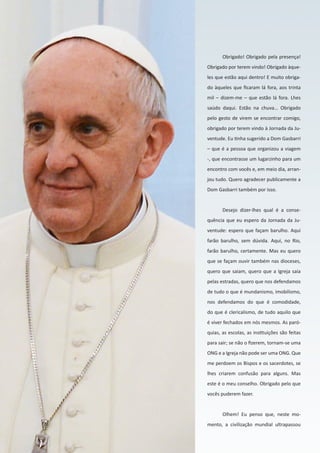 22
Obrigado! Obrigado pela presença!
Obrigado por terem vindo! Obrigado àque-
les que estão aqui dentro! E muito obriga-
do àqueles que ficaram lá fora, aos trinta
mil – dizem-me – que estão lá fora. Lhes
saúdo daqui. Estão na chuva… Obrigado
pelo gesto de virem se encontrar comigo,
obrigado por terem vindo à Jornada da Ju-
ventude. Eu tinha sugerido a Dom Gasbarri
– que é a pessoa que organizou a viagem
-, que encontrasse um lugarzinho para um
encontro com vocês e, em meio dia, arran-
jou tudo. Quero agradecer publicamente a
Dom Gasbarri também por isso.
Desejo dizer-lhes qual é a conse-
quência que eu espero da Jornada da Ju-
ventude: espero que façam barulho. Aqui
farão barulho, sem dúvida. Aqui, no Rio,
farão barulho, certamente. Mas eu quero
que se façam ouvir também nas dioceses,
quero que saiam, quero que a Igreja saia
pelas estradas, quero que nos defendamos
de tudo o que é mundanismo, imobilismo,
nos defendamos do que é comodidade,
do que é clericalismo, de tudo aquilo que
é viver fechados em nós mesmos. As paró-
quias, as escolas, as instituições são feitas
para sair; se não o fizerem, tornam-se uma
ONG e a Igreja não pode ser uma ONG. Que
me perdoem os Bispos e os sacerdotes, se
lhes criarem confusão para alguns. Mas
este é o meu conselho. Obrigado pelo que
vocês puderem fazer.
Olhem! Eu penso que, neste mo-
mento, a civilização mundial ultrapassou
 