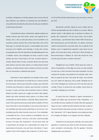 23
O PENSAMENTO DO
PAPA FRANCISCO
os limites, ultrapassou os limites porque criou um tal culto do
deus dinheiro, que estamos na presença de uma filosofia e
uma prática de exclusão dos dois polos da vida que constituem
as promessas dos povos.
A exclusão dos idosos, obviamente: alguém poderia ser
levado a pensar que nisso exista, oculta, uma espécie de eu-
tanásia, isto é, não se cuida dos idosos; mas há também uma
eutanásia cultural, porque não se lhes deixa falar, não se lhes
deixa agir. E a exclusão dos jovens: a percentagem que temos
de jovens sem trabalho, sem emprego, é muito alta e temos
uma geração que não tem experiência da dignidade ganha com
o trabalho. Assim, esta civilização nos levou a excluir os dois
vértices que são o nosso futuro. Por isso, os jovens devem ir-
romper, devem fazer-se valer; os jovens devem sair para lutar
pelos valores, lutar por estes valores; e os idosos devem tomar
a palavra, os idosos devem tomar a palavra e ensinar-nos! Que
eles nos transmitam a sabedoria dos povos!
Pensando no povo argentino, de coração sincero, peço
aos idosos: não esmoreçam na missão de ser a reserva cultural
do nosso povo; reserva que transmite a justiça, que transmite
a história, que transmite os valores, que transmite a memória
do povo. E vocês, por favor, não se ponham contra os idosos:
deixem-nos falar, ouçam-nos e sigam em frente. Mas saibam,
saibam que neste momento vocês, jovens, e os idosos estão
condenados ao mesmo destino: a exclusão. Não se deixem des-
cartar. Claro, para isso acho que vocês devem trabalhar. A fé em
Jesus Cristo não é uma brincadeira; é uma coisa muito séria. É
um escândalo que Deus tenha vindo fazer-se um de nós. É um
escândalo que Ele tenha morrido numa cruz. É um escândalo:
o escândalo da Cruz. A Cruz continua a escandalizar; mas é o
único caminho seguro: o da Cruz, o de Jesus, o da Encarnação
de Jesus. Por favor, não “espremam” a fé em Jesus Cristo. Há
a espremedura de laranja, há a espremedura de maçã, há a
espremedura de banana, mas, por favor, não bebam a “espre-
medura” de fé. A fé é integral, não se espreme. É a fé em Jesus.
É a fé no Filho de Deus feito homem, que me amou e morreu
por mim.
Resumindo: primeiro, façam-se ouvir, cuidem dos ex-
tremos da população que são os idosos e os jovens. Não se
deixem excluir e não deixem que se excluam os idosos. Se-
gundo, não “espremam” a fé em Jesus Cristo. Com as Bem-
-aventuranças… que devemos fazer, Padre? Olhe! Você leia as
Bem-aventuranças, que lhe farão bem. Se, depois, você quer
souber concretamente o que deve fazer, leia o capítulo 25 de
Mateus, que é o regulamento segundo o qual vamos ser jul-
gados. Com essas duas coisas, vocês têm o Plano de Ação: as
Bem-aventuranças e Mateus 25. Você não precisa ler mais.
Isso lhes peço de todo o coração. Está bem?
Obrigado por essa unidade. Tenho pena por vocês es-
tarem aí enjaulados; eu lhes digo uma coisa: às vezes também
eu sinto isso; e não é uma boa coisa estar enjaulado. Isso lhes
confesso de coração, mas paciência! Eu entendo vocês. Tam-
bém eu gostaria de estar mais perto de vocês, mas entendo
que, por razões de segurança, não se pode. Obrigado por te-
rem vindo! Obrigado por rezarem por mim! Isto lhes peço de
coração. Preciso. Eu preciso de suas orações, tenho tanta ne-
cessidade. Obrigado por isso! Bem!
Eu quero lhes dar a bênção e, depois, benzeremos a
imagem da Virgem que vai percorrer toda a República… e a
cruz de São Francisco viajarão em missão. Mas não esqueçam!
Façam-se ouvir; cuidem dos dois extremos da vida: os dois ex-
tremos da história dos povos que são os idosos e os jovens; e
não “espremam” a fé. E agora façamos uma oração para ben-
zer a imagem da Virgem e, em seguida, dar-lhes a Bênção.
Coloquemo-nos de pé para a bênção, mas antes quero
agradecer as palavras que disse-me Dom Arancedo, porque,
como verdadeiro mal-educado, não lhe agradeci. Portanto,
obrigado pelas suas palavras!
 