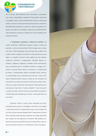 26
Ele os enviou. Não podemos ficar encerrados na paróquia,
nas nossas comunidades, quando há tanta gente esperando
o Evangelho. Não se trata simplesmente de abrir a porta para
acolher, mas de sair pela porta afora para procurar e encontrar.
Decididamente pensemos a pastoral a partir da periferia, da-
queles que estão mais afastados, daqueles que habitualmente
não frequentam a paróquia. Também eles são convidados para
a Mesa do Senhor.
3. Chamados a promover a cultura do encontro. Em
muitos ambientes, infelizmente, ganhou espaço a cultura da
exclusão, a cultura do descartável. Não há lugar para o idoso,
nem para o filho indesejado; não há tempo para se deter com
o pobre caído à margem da estrada. Às vezes parece que, para
alguns, as relações humanas sejam regidas por dois dogmas
modernos: eficiência e pragmatismo. Queridos Bispos, sa-
cerdotes, religiosos, religiosas e também vocês seminaristas,
que se preparam para o ministério, tenham a coragem de ir
contra a corrente desta cultura. O encontro e o acolhimento
de todos, a solidariedade, palavra escondida nessas culturas,
e a fraternidade são os elementos que tornam a nossa civili-
zação verdadeiramente humana. Temos de ser servidores da
comunhão e da cultura do encontro. Permitam-me dizer: deve-
ríamos ser quase obsessivos neste aspecto. Não queremos ser
presunçosos, impondo as “nossas verdades”. O que nos guia é
a certeza humilde e feliz de quem foi encontrado, alcançado e
transformado pela Verdade que é Cristo, e não pode deixar de
anunciá-la.
Queridos irmãos e irmãs, fomos chamados por Deus,
chamados para anunciar o Evangelho e promover com alegria
a cultura do encontro. A Virgem Maria seja o nosso modelo. Na
sua vida, Ela deu exemplo daquele afeto  maternal de que deve
estar animados todos quantos cooperam na missão apostólica
que a Igreja, tem de regenerar os homens. Não podemos es-
quecer das pessoas da periferia que tem sede de Deus. Que se-
jamos discípulos do Senhor e concedamos a todos esta graça.
O PENSAMENTO DO
PAPA FRANCISCO
 