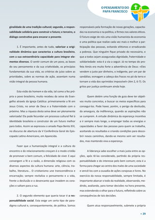 29
O PENSAMENTO DO
PAPA FRANCISCO
ginalidade de uma tradição cultural; segundo, a respon-
sabilidade solidária para construir o futuro; e terceiro, o
diálogo construtivo para encarar o presente.
1. É importante, antes de tudo, valorizar a origi-
nalidade dinâmica que caracteriza a cultura brasileira,
com a sua extraordinária capacidade para integrar ele-
mentos diversos. O sentir comum de um povo, as bases
do seu pensamento e da sua criatividade, os princípios
fundamentais da sua vida, os critérios de juízo sobre as
prioridades, sobre as normas de ação, assentam numa
visão integral da pessoa humana.
Esta visão do homem e da vida, tal como a fez pró-
pria o povo brasileiro, muito recebeu da seiva do Evan-
gelho através da Igreja Católica: primeiramente a fé em
Jesus Cristo, no amor de Deus e a fraternidade com o
próximo. Mas a riqueza desta seiva deve ser plenamente
valorizada! Ela pode fecundar um processo cultural fiel à
identidade brasileira e construtor de um futuro melhor
para todos. Assim se expressou o amado Papa Bento XVI,
no discurso de abertura da V Conferência Geral do Epis-
copado Latino-Americano, em Aparecida.
Fazer que a humanização integral e a cultura do
encontro e do relacionamento cresçam é o modo cristão
de promover o bem comum, a felicidade de viver. E aqui
convergem a fé e a razão, a dimensão religiosa com os
diversos aspectos da cultura humana: arte, ciência, tra-
balho, literatura... O cristianismo une transcendência e
encarnação; sempre revitaliza o pensamento e a vida,
frente a desilusão e o desencanto que invadem os cora-
ções e saltam para a rua.
2. O segundo elemento que queria tocar é a res-
ponsabilidade social. Esta exige um certo tipo de para-
digma cultural e, consequentemente, de política. Somos
responsáveis pela formação de novas gerações, capacita-
das na economia e na política, e firmes nos valores éticos.
O futuro exige de nós uma visão humanista da economia
e uma política que realize cada vez mais e melhor a par-
ticipação das pessoas, evitando elitismos e erradicando
a pobreza. Que ninguém fique privado do necessário, e
que a todos sejam asseguradas dignidade, fraternidade e
solidariedade: esta é a via a seguir. Já no tempo do pro-
feta Amós era muito forte a advertência de Deus: «Eles
vendem o justo por dinheiro, o indigente, por um par de
sandálias; esmagam a cabeça dos fracos no pó da terra e
tornam a vida dos oprimidos impossível» (Am 2, 6-7). Os
gritos por justiça continuam ainda hoje.
Quem detém uma função de guia deve ter objeti-
vos muito concretos, e buscar os meios específicos para
consegui-los. Pode haver, porém, o perigo da desilusão,
da amargura, da indiferença, quando as aspirações não
se cumprem. A virtude dinâmica da esperança incentiva
a ir sempre mais longe, a empregar todas as energias e
capacidades a favor das pessoas para quem se trabalha,
aceitando os resultados e criando condições para desco-
brir novos caminhos, dando-se mesmo sem ver resulta-
dos, mas mantendo viva a esperança.
A liderança sabe escolher a mais justa entre as op-
ções, após tê-las considerado, partindo da própria res-
ponsabilidade e do interesse pelo bem comum; esta é a
forma para chegar ao centro dos males de uma sociedade
e vencê-los com a ousadia de ações corajosas e livres. No
exercício da nossa responsabilidade, sempre limitada, é
importante abarcar o todo da realidade, observando, me-
dindo, avaliando, para tomar decisões na hora presente,
mas estendendo o olhar para o futuro, refletindo sobre as
consequências de tais decisões.
Quem atua responsavelmente, submete a própria
 