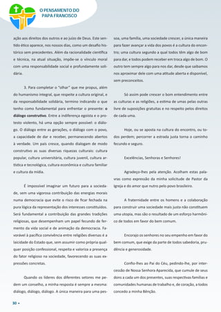 30
ação aos direitos dos outros e ao juízo de Deus. Este sen-
tido ético aparece, nos nossos dias, como um desafio his-
tórico sem precedentes. Além da racionalidade científica
e técnica, na atual situação, impõe-se o vínculo moral
com uma responsabilidade social e profundamente soli-
dária.
3. Para completar o “olhar” que me propus, além
do humanismo integral, que respeite a cultura original, e
da responsabilidade solidária, termino indicando o que
tenho como fundamental para enfrentar o presente: o
diálogo construtivo. Entre a indiferença egoísta e o pro-
testo violento, há uma opção sempre possível: o diálo-
go. O diálogo entre as gerações, o diálogo com o povo,
a capacidade de dar e receber, permanecendo abertos
à verdade. Um país cresce, quando dialogam de modo
construtivo as suas diversas riquezas culturais: cultura
popular, cultura universitária, cultura juvenil, cultura ar-
tística e tecnológica, cultura econômica e cultura familiar
e cultura da mídia.
É impossível imaginar um futuro para a socieda-
de, sem uma vigorosa contribuição das energias morais
numa democracia que evite o risco de ficar fechada na
pura lógica da representação dos interesses constituídos.
Será fundamental a contribuição das grandes tradições
religiosas, que desempenham um papel fecundo de fer-
mento da vida social e de animação da democracia. Fa-
vorável à pacífica convivência entre religiões diversas é a
laicidade do Estado que, sem assumir como própria qual-
quer posição confessional, respeita e valoriza a presença
do fator religioso na sociedade, favorecendo as suas ex-
pressões concretas.
Quando os líderes dos diferentes setores me pe-
dem um conselho, a minha resposta é sempre a mesma:
diálogo, diálogo, diálogo. A única maneira para uma pes-
soa, uma família, uma sociedade crescer, a única maneira
para fazer avançar a vida dos povos é a cultura do encon-
tro; uma cultura segundo a qual todos têm algo de bom
para dar, e todos podem receber em troca algo de bom. O
outro tem sempre algo para nos dar, desde que saibamos
nos aproximar dele com uma atitude aberta e disponível,
sem preconceitos.
Só assim pode crescer o bom entendimento entre
as culturas e as religiões, a estima de umas pelas outras
livre de suposições gratuitas e no respeito pelos direitos
de cada uma.
Hoje, ou se aposta na cultura do encontro, ou to-
dos perdem; percorrer a estrada justa torna o caminho
fecundo e seguro.
Excelências, Senhoras e Senhores!
Agradeço-lhes pela atenção. Acolham estas pala-
vras como expressão da minha solicitude de Pastor da
Igreja e do amor que nutro pelo povo brasileiro.
A fraternidade entre os homens e a colaboração
para construir uma sociedade mais justa não constituem
uma utopia, mas são o resultado de um esforço harmôni-
co de todos em favor do bem comum.
Encorajo os senhores no seu empenho em favor do
bem comum, que exige da parte de todos sabedoria, pru-
dência e generosidade.
Confio-lhes ao Pai do Céu, pedindo-lhe, por inter-
cessão de Nossa Senhora Aparecida, que cumule de seus
dons a cada um dos presentes, suas respectivas famílias e
comunidades humanas de trabalho e, de coração, a todos
concedo a minha Bênção.
O PENSAMENTO DO
PAPA FRANCISCO
 